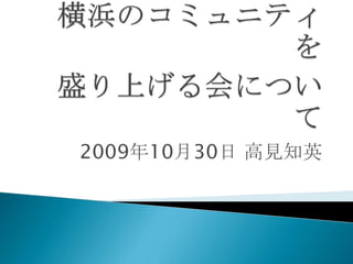 横浜のコミュニティを盛り上げる会について 2009年10月30日 高見知英 