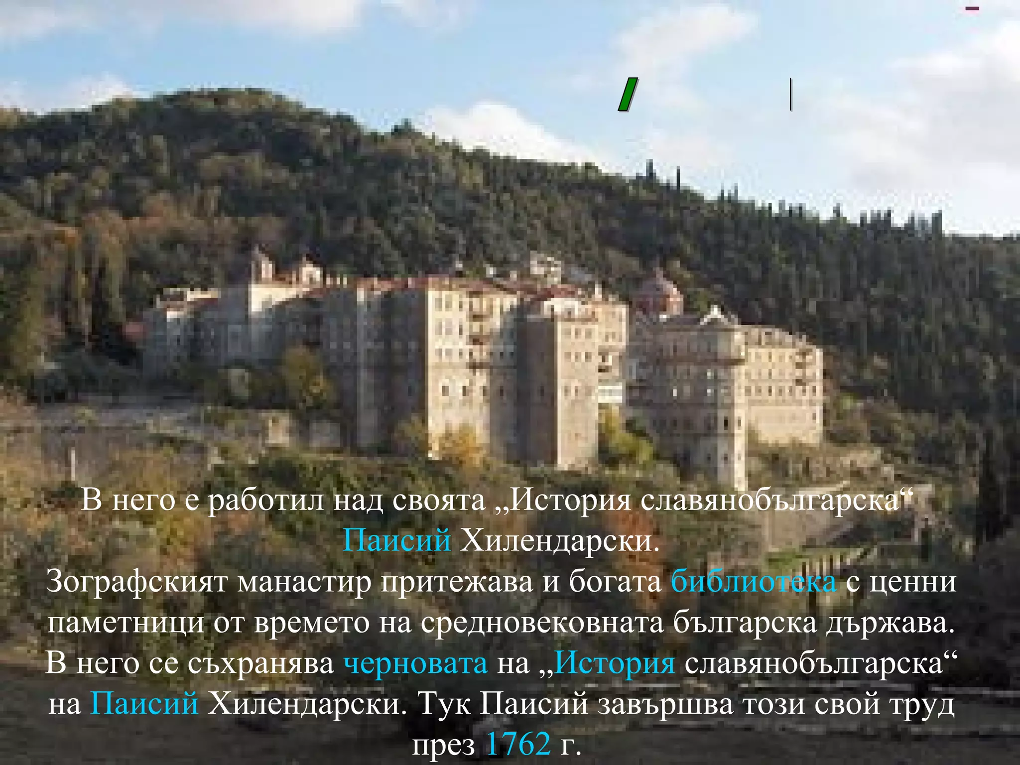 В него е работил над своята „История славянобългарска“  Паисий   Хилендарски . Зографският манастир притежава и богата  библиотека  с ценни паметници от времето на средновековната българска държава. В него се съхранява  черновата  на „ История   славянобългарска “ на  Паисий   Хилендарски . Тук Паисий завършва този свой труд през  1762  г.  Зографски манастир в Атон/Гърция/ 
