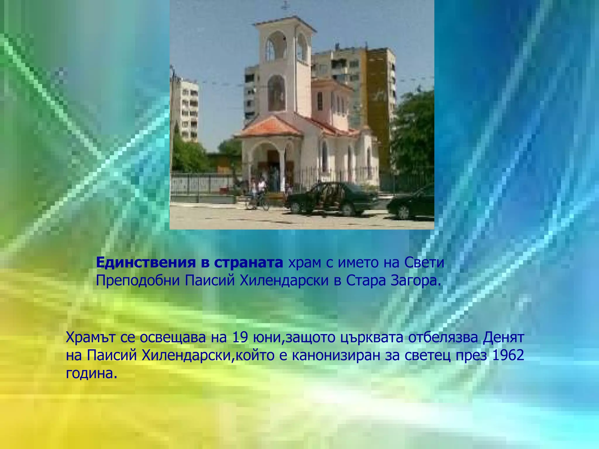 Е динствения в страната  храм с името на Свети Преподобни Паисий Хилендарски  в Стара Загора .  Храмът се осве щ ава на 19 юни,защото  ц ърквата отбелязва Денят на Паисий Хилендарски,който е канонизиран за светец през 1962 година.  