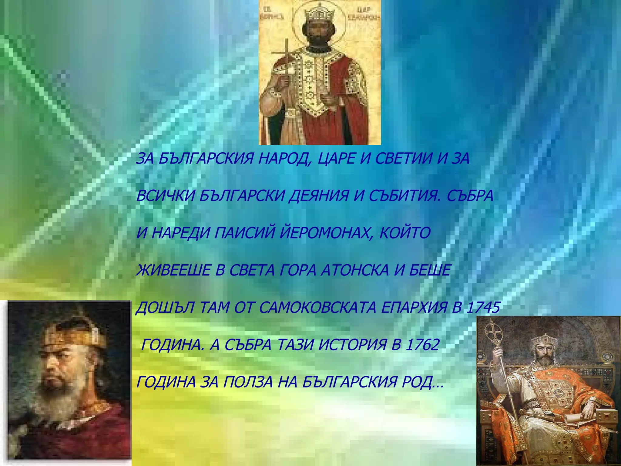 ЗА БЪЛГАРСКИЯ НАРОД, ЦАРЕ И СВЕТИИ И ЗА  ВСИЧКИ БЪЛГАРСКИ ДЕЯНИЯ И СЪБИТИЯ. СЪБРА  И НАРЕДИ ПАИСИЙ ЙЕРОМОНАХ, КОЙТО  ЖИВЕЕШЕ В СВЕТА ГОРА АТОНСКА И БЕШЕ  ДОШЪЛ ТАМ ОТ САМОКОВСКАТА ЕПАРХИЯ В 1745 ГОДИНА. А СЪБРА ТАЗИ ИСТОРИЯ В 1762  ГОДИНА ЗА ПОЛЗА НА БЪЛГАРСКИЯ РОД…   