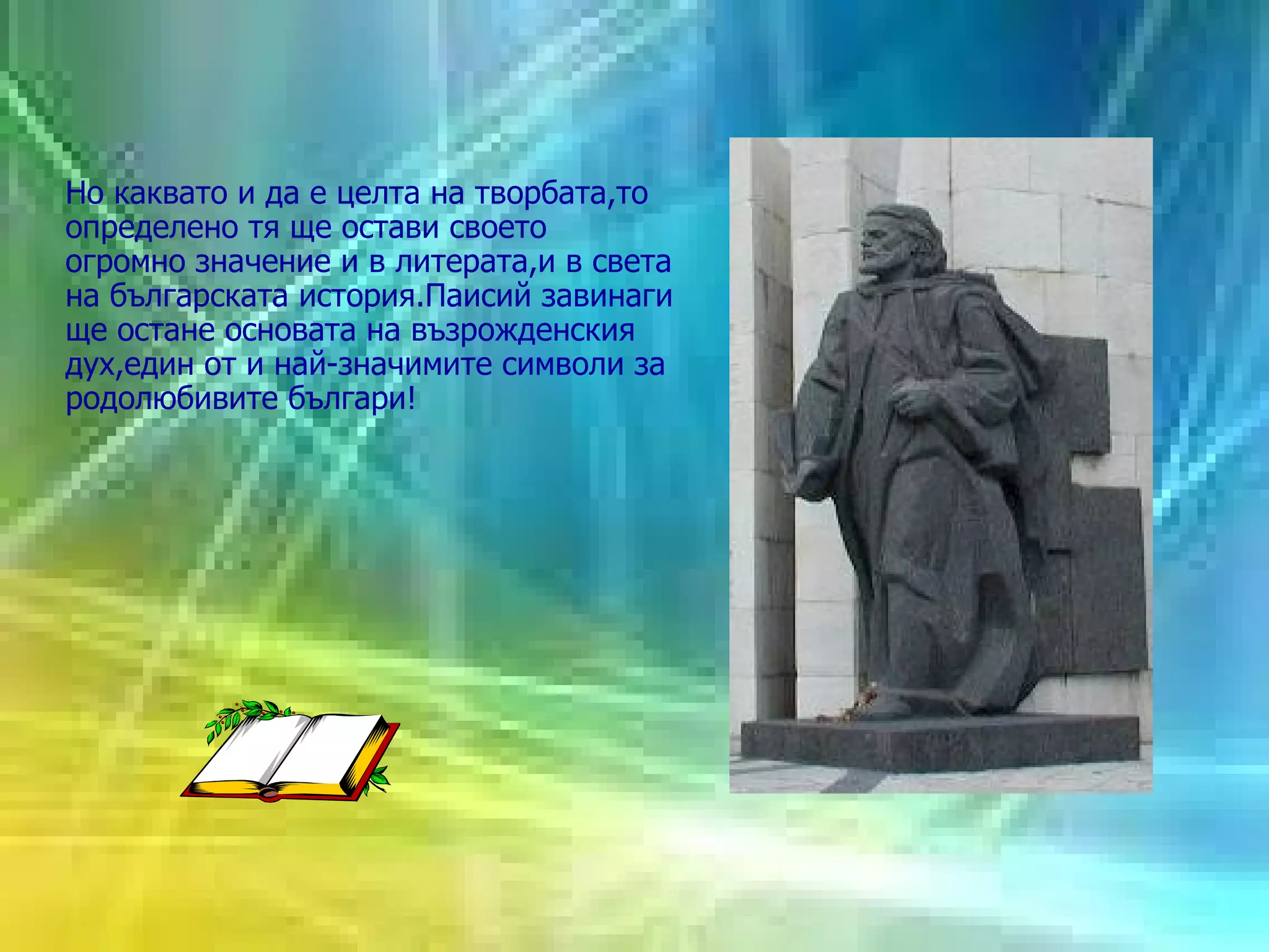 Но каквато и да е целта на творбата,то определено тя ще остави своето огромно значение и в литерата,и в света на българската история.Паисий завинаги ще остане основата на възрожденския дух,един от и най-значимите символи за родолюбивите българи! 