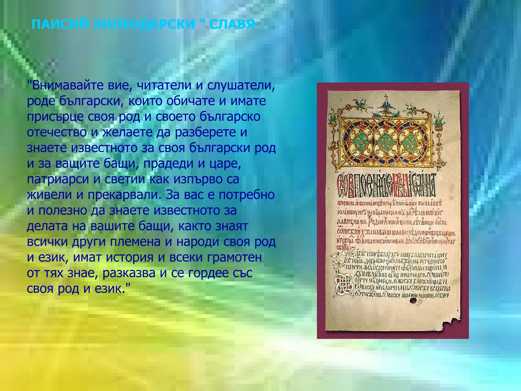 ПАИСИЙ ХИЛЕНДАРСКИ " СЛАВЯНОБЪЛГАРСКА ИСТОРИЯ" "Внимавайте вие, читатели и слушатели, роде български, които обичате и имате присърце своя род и своето българско отечество и желаете да разберете и знаете известното за своя български род и за ващите бащи, прадеди и царе, патриарси и светии как изпърво са живели и прекарвали. За вас е потребно и полезно да знаете известното за делата на вашите бащи, както знаят всички други племена и народи своя род и език, имат история и всеки грамотен от тях знае, разказва и се гордее със своя род и език." 