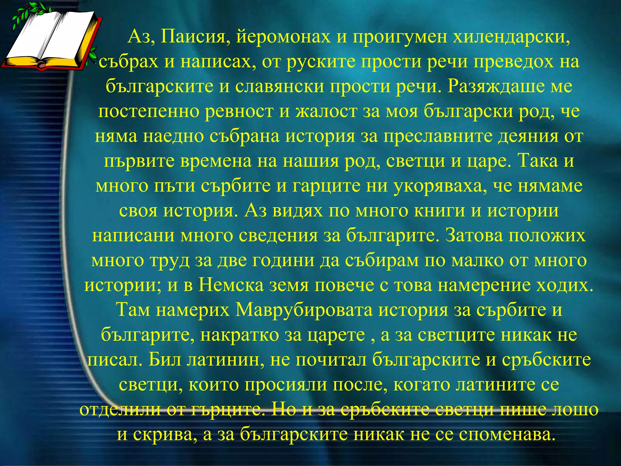 Аз, Паисия, йеромонах и проигумен хилендарски, събрах и написах, от руските прости речи преведох на българските и славянски прости речи. Разяждаше ме постепенно ревност и жалост за моя български род, че няма наедно събрана история за преславните деяния от първите времена на нашия род, светци и царе. Така и много пъти сърбите и гарците ни укоряваха, че нямаме своя история. Аз видях по много книги и истории написани много сведения за българите. Затова положих много труд за две години да събирам по малко от много истории; и в Немска земя повече с това намерение ходих. Там намерих Маврубировата история за сърбите и българите, накратко за царете , а за светците никак не писал. Бил латинин, не почитал българските и сръбските светци, които просияли после, когато латините се отделили от гърците. Но и за сръбските светци пише лошо и скрива, а за българските никак не се споменава.  