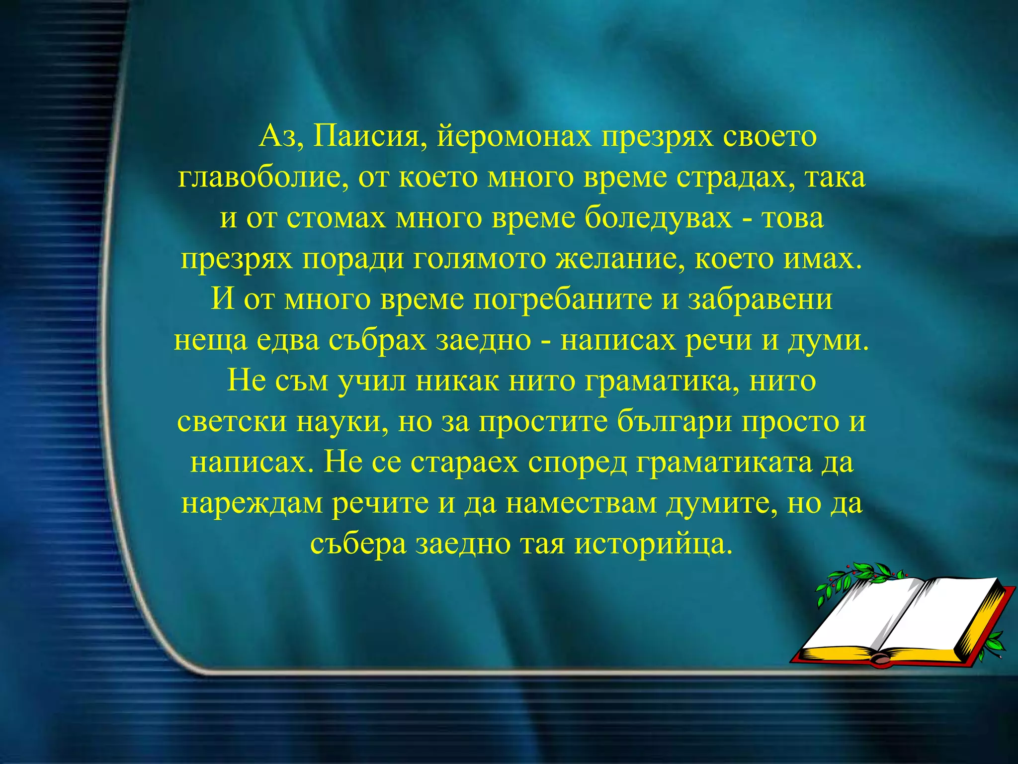 Аз, Паисия, йеромонах презрях своето главоболие, от което много време страдах, така и от стомах много време боледувах - това презрях поради голямото желание, което имах. И от много време погребаните и забравени неща едва събрах заедно - написах речи и думи. Не съм учил никак нито граматика, нито светски науки, но за простите българи просто и написах. Не се стараех според граматиката да нареждам речите и да намествам думите, но да събера заедно тая историйца. 