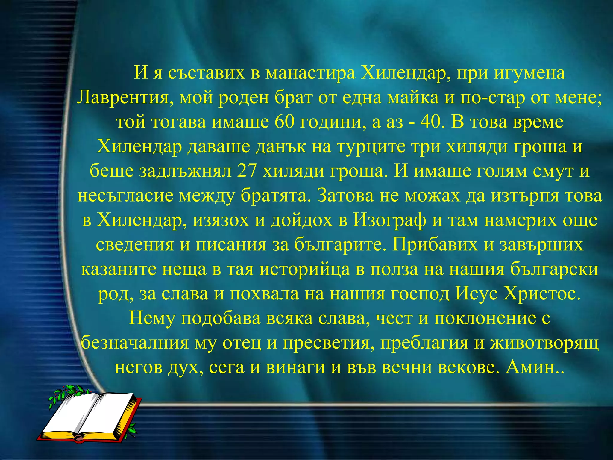 И я съставих в манастира Хилендар, при игумена Лаврентия, мой роден брат от една майка и по-стар от мене; той тогава имаше 60 години, а аз - 40. В това време Хилендар даваше данък на турците три хиляди гроша и беше задлъжнял 27 хиляди гроша. И имаше голям смут и несъгласие между братята. Затова не можах да изтърпя това в Хилендар, изязох и дойдох в Изограф и там намерих още сведения и писания за българите. Прибавих и завърших казаните неща в тая историйца в полза на нашия български род, за слава и похвала на нашия господ Исус Христос. Нему подобава всяка слава, чест и поклонение с безначалния му отец и пресветия, преблагия и животворящ негов дух, сега и винаги и във вечни векове. Амин.. 