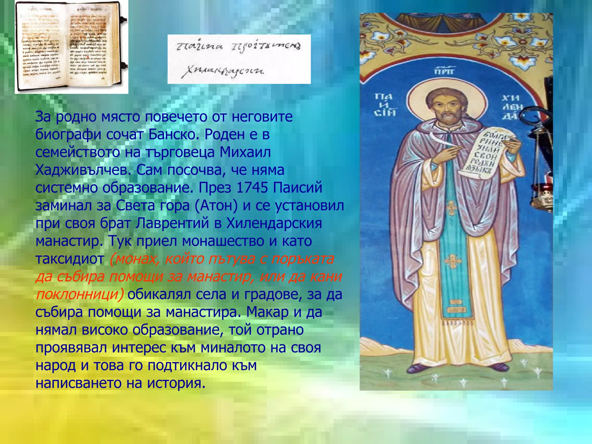 За родно място повечето от неговите биографи сочат Банско. Роден е в семейството на търговеца Михаил Хадживълчев. Сам посочва, че няма системно образование. През 1745 Паисий заминал за Света гора (Атон) и се установил при своя брат Лаврентий в Хилендарския манастир. Тук приел монашество и като таксидиот  (монах, който пътува с поръката да събира помощи за манастир, или да кани поклонници)  обикалял села и градове, за да събира помощи за манастира. Макар и да нямал високо образование, той отрано проявявал интерес към миналото на своя народ и това го подтикнало към написването на история.  