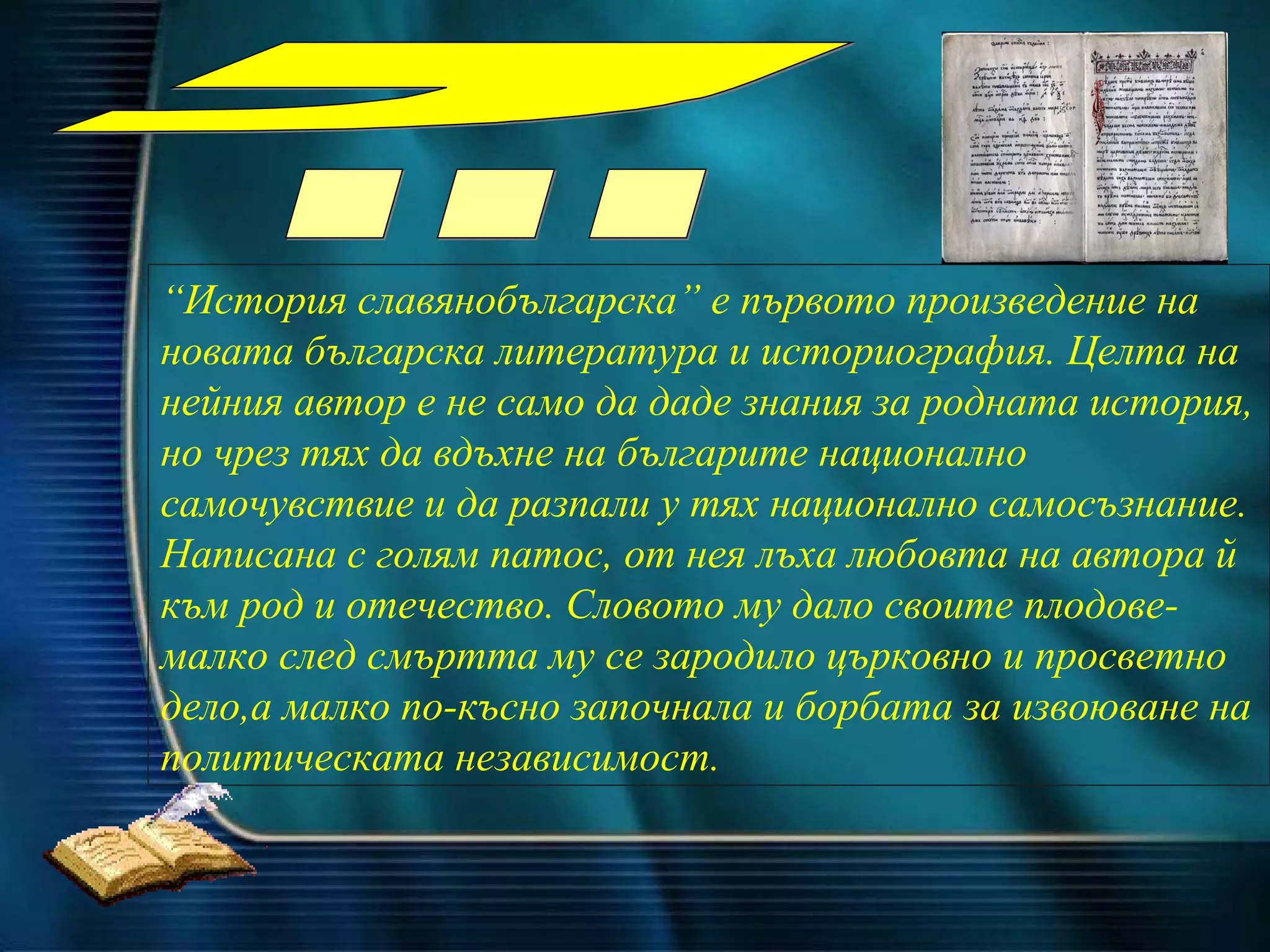 “ История славянобългарска” е първото произведение на новата българска литера т ура и историография. Целта на нейния автор е не само да даде знания за родната история, но чрез тях да вдъхне на българите национално самочувствие и да разпали у тях национално самосъзнание. Написана с голям патос, от нея лъха любовта на автора  й  към род и отечество.  Словото му дало своите плодове-малко след смъртта му се зародило църковно и просветно дело, а малко по-късно започнала и борбата за извоюване на политическата независимост.   Написах я за вас, които обичате своя род и българското  отечество... 