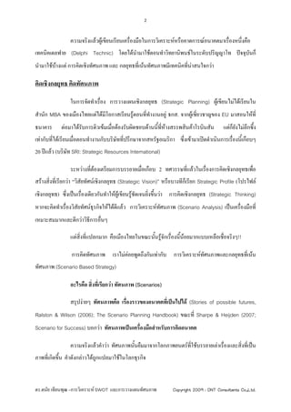 2


                ความจริงแลวผูเขียนเรียนเครื่องมือในการวิเคราะหหรือคาดการณอนาคตมาเรื่องหนึงคือ
                                                                                             ่
เทคนิคเดลฟาย (Delphi Technic) โดยไดนํามาใชตอนทําวิทยานิพนธในระดับปริญญาโท ปจจุบันก็
นํามาใชบางแต การคิดเชิงทัศนภาพ และ กลยุทธที่เนนทัศนภาพมีเทคนิคที่นาสนใจกวา

คิดเชิงกลยุทธ คิดทัศนภาพ

                ในการจัดทําเรือง การวางแผนเชิงกลยุทธ (Strategic Planning) ผูเขียนไมไดเรียนใน
                              ่
สํานัก MBA ของเมืองไทยแตไดมีโอกาสเรียนรูตอนที่ทางานอยู ธกส. จากผูเชี่ยวชาญของ EU มาสอนใหที่
                                                  ํ
ธนาคาร      ตอมาไดรับการติวเขมเมื่อตองรับผิดชอบดานนี้ที่หางสรรพสินคาโรบินสัน        แตกยงไมลึกซึ้ง
                                                                                               ็ั
เทากับที่ไดเรียนเมื่อตอนทํางานกับบริษัททีปรึกษาจากสหรัฐอเมริกา ซึ่งเขามาเปดดําเนินการเรื่องนี้เกือบๆ
                                           ่
20 ปแลว (บริษัท SRI: Strategic Resources International)

                ระหวางทีตองเตรียมการบรรยายเมื่อเกือบ 2 ทศวรรษที่แลวในเรื่องการคิดเชิงกลยุทธเพื่อ
                         ่
สรางสิ่งที่เรียกวา “วิสัยทัศนเชิงกลยุทธ (Strategic Vision)” หรือบางทีก็เรียก Strategic Profile (โปรไฟล
เชิงกลยุทธ) ซึ่งเปนเรื่องเดียวกันทําใหผูเขียนรูชัดเจนยิงขึ้นวา การคิดเชิงกลยุทธ (Strategic Thinking)
                                                           ่
หากจะคิดทําเรื่องวิสยทัศนธุรกิจใหไดดแลว การวิเคราะหทัศนภาพ (Scenario Analysis) เปนเครื่องมือที่
                    ั                  ี
เหมาะสมมากและดีกวาวิธีการอื่นๆ

                แตสิ่งที่แปลกมาก คือเมืองไทยในขณะนันรูจักเรื่องนีนอยมากแบบเหลือเชื่อจริงๆ!!
                                                    ้              ้ 

                 การคิดทัศนภาพ เราไมคอยพูดถึงกันเทากับ การวิเคราะหทัศนภาพและกลยุทธที่เนน
                                      
ทัศนภาพ (Scenario Based Strategy)

                อะไรคือ สิ่งที่เรียกวา ทัศนภาพ (Scenarios)

                สรุปงายๆ ทัศนภาพคือ เรื่องราวของอนาคตที่เปนไปได (Stories of possible futures,
Ralston & Wilson (2006); The Scenario Planning Handbook) ขณะที่ Sharpe & Heijden (2007;
Scenario for Success) บอกวา ทัศนภาพเปนเครื่องมือสําหรับการคิดอนาคต

                ความจริงแลวคําวา ทัศนภาพนั้นยืมมาจากโลกภาพยนตรที่ใชบรรยายเลาเรื่องและสิ่งที่เปน
ภาพที่เกิดขึ้น คําดังกลาวไดถูกแปลมาใชในโลกธุรกิจ



ดร.ดนัย เทียนพุฒ –การวิเคราะห SWOT และการวางแผนทัศนภาพ           Copyright 2009 : DNT Consultants Co.,Ltd.
 