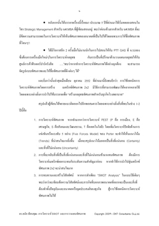 4


                      หลังจากนันไดบรรยายเรื่องนี้เรื่อยมา ประมาณ 5 ปที่ผานมาไดเริ่มทดลองสอนใน
                                ้
วิชา Strategic Management สําหรับ นศ.MBA ที่ผูเขียนสอนอยู พบวาคอนขางยากสําหรับ นศ.MBA ที่จะ
มีขีดความสามารถพอในการวิเคราะหใหเห็นทัศนภาพของอนาคตที่เปนไปไดโดยเฉพาะการใหชื่อทัศนภาพ
ที่โดนๆ!!
                      ไดมีโอกาสอีก 2 ครั้งเมื่อไมนานนักในการไปสอนใหกบ PTT GAS ที่ จ.ระยอง
                                                                        ั
ซึ่งตองการเครื่องมือใหมๆในการวิเคราะหกลยุทธ            กับการเปนที่ปรึกษาดานวางแผนกลยุทธใหกบ
                                                                                                 ั
ศูนยการคาฟวเจอรปารครังสิต    ….”พบวาหากทําการวิเคราะหทัศนภาพไดอยางถุกตอง          จะสามารถ
จัดรูปแบบทัศนภาพและใหชื่อทัศนภาพทีดี-เดนๆ ได”
                                   ่

                และยิ่งกวานั้นลาสุดเมื่อเดือน ตุลาคม 2552 ที่ผานมานี้ยังพบอีกวา การใชเทคนิคการ
วิเคราะหทัศนภาพโดยการสราง         เมทริกซทัศนภาพ 2x2 มีวิธการที่สามารถพัฒนาไดหลากหลายวิธี
                                                             ี
โดยเฉพาะอยางยิ่งการนําไปใชบรรยายเพือ “สรางกลยุทธทัศนภาพสําหรับธุรกิจโรงพยาบาล”
                                     ่

                สรุปแลวผูเขียนไดขยายแนวคิดออกไปอีกพอสมควรโดยเฉพาะอยางยิงสิ่งที่พบในชวง 1-2
                                                                           ่
ปน้คอ
    ีื

            1. การวิเคราะหทัศนภาพ หากทํามากกวาการวิเคราะห PEST (P คือ การเมือง, E คือ
                 เศรษฐกิจ, S คือสังคมและวัฒนธรรม, T คือเทคโนโลยี) โดยเพิ่มวิเคราะหปจจัยดานการ
                 แขงขันหรือแรงขับ 5 อยาง (Five Forces Model) ของ Porter จะทําใหเห็นแนวโนม
                 (Trends) ที่นาสนใจมากยิ่งขึ้น เมื่อจะสรุปแนวโนมออกเปนสิ่งทีแนนอน (Certainty)
                                                                               ่
                 และสิ่งที่ไมแนนอน (Uncertainty)
            2. การที่จะหยิบสิ่งที่เปนสิ่งที่แนนอนและสิงที่ไมแนนอนเขามาแทนทัศนภาพ
                                                        ่                                     ตองมีการ
                 วิเคราะหเมทริกซผลกระทบกับระดับความสําคัญมากอน หากทําไดการนําไปสูเมทริกซ
                 ทัศนภาพ 2x2 จะนาสนใจมาก
            3. การทบทวนและสรางวิสัยทัศน หากการทําเพียง “SWOT Analysis” ในแบบวิธีเดิมๆ
                 พบวากวาจะเขียนขอความวิสัยทัศนและภารกิจที่บอกภาพอนาคตที่อยากจะเปนและสิ่งที่
                 ตองทําทั้งปจจุบันและอนาคตหรือจุดประสงคของธุรกิจ        สูการใชเทคนิคการวิเคราะห
                 ทัศนภาพไมได



ดร.ดนัย เทียนพุฒ –การวิเคราะห SWOT และการวางแผนทัศนภาพ        Copyright 2009 : DNT Consultants Co.,Ltd.
 