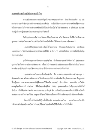 5



อนาคตประเทศไทยมีทัศนภาพอยางไร?

                  ความจริงหลายยุคหลายสมัยที่พดถึง “อนาคตประเทศไทย” มักจะทําอยูบนตํารา 1-2 เลม
                                             ู
ของบรรดากุนซือฟากรัฐบาลที่มาจากสถาบันการศึกษา เราจึงไมเห็นอนาคตของประเทศไทยที่ชดเจนมาก
                                                                                ั
หรืออาจจะบอกไดวา “อนาคตประเทศไทยไมไดมอะไรทีจะเปนไปไดมาตลอดชวง 10 ปที่ผานมา วนเวียน
                                         ี     ่
กันอยูแครากหญา ประชานิยมและเศรษฐกิจสรางสรรค
      

                  ในปจจุบนเราจะเห็นวาการวิเคราะหเกี่ยวกับอนาคต หรือ ทัศนภาพ นันไดเขามามีบทบาท
                          ั                                                      ้
สูงมากกวาแตกอนโดยเฉพาะในระดับโลกไดนําเทคนิคนีเ้ ขามาใชกนแพรหลายมากขึนเพราะวา
                                                             ั             ้

                  1.อนาคตไดถูกนิยามใหมวา เปนสิ่งทีไมแนนอน เปนความสับสนวุนวาย และทํานาย
                                                      ่
อนาคตไกล ๆ ไดยากมากวาแตกอน (อาจจะพูดไดชด ๆ ดัง ๆ วา บอกอะไรไกล ๆ แทบไมไดแลวดวย
                                            ั
วิธีการแบบเดิม)

                  2.ทั้งนักกลยุทธและนักการตลาดระดับโลก ตางก็ออกมาบอกหรือชี้แนะให ประเทศและ
ธุรกิจทําในเรืองของการวิเคราะหทัศนภาพ เพื่อจะได วาดภาพเรื่องราวของอนาคตที่เปนไปไดและไมหลง
              ่
ทางเสียเวลาไปกับเครื่องและวิธีการแบบเดิม ๆ ที่ไมอาจบอกภาพอนาคตไดอีกตอไป

                  3.อนาคตประเทศไทยแบบที่เรานิยมทํากัน คือ การมาระดมความคิดจากตัวแทนทุก ๆ
สวนของประเทศ พรอมการนําเสนองานวิจัย-ศึกษาของนักวิชาการทั้งอดีต-ปจจุบัน-และอนาคต ในรูปแบบ
ที่เราคุนเคย เราจะพบอนาคตแบบที่ผูเขียนบอกไวขางตน รากหญา ประชานิยม            ยาเสพติด เมาไมขับ
เศรษฐกิจสรางสรรค ลําพังแค “ไขหวัดสายพันธุใหม 2009......ยุทธศาสตรการรับมือรอบแรกยังมือไม
ปนปวน นีไดเตือนกันวาจะเกิด การระบาดรอบ 2 ทั้งๆ ที่ อีก 2 เดือน ป 2010 จะมาถึงในไมชายิ่งเขาหนา
           ่                                                                             
หนาวจะระบาดเร็วกวาหนารอน เหตุการณนี้บอกไดชัดเจนถึง การใชวิธีการคิดและเครื่องมือแบบที่เคยชิน

                   สิ่งเหลานี้ใชหรือเปลาไมรในสิ่งที่เรียกวา อนาคตประเทศไทย ลองมาวิเคราะหใหมถึง
                                                ู
“ทัศนภาพใหมของประเทศไทย” นาจะทําใหหลุดวังวนขางตนก็ไดครับใครจะไปรูจริงมั๊ย!!




ดร.ดนัย เทียนพุฒ –การวิเคราะห SWOT และการวางแผนทัศนภาพ         Copyright 2009 : DNT Consultants Co.,Ltd.
 