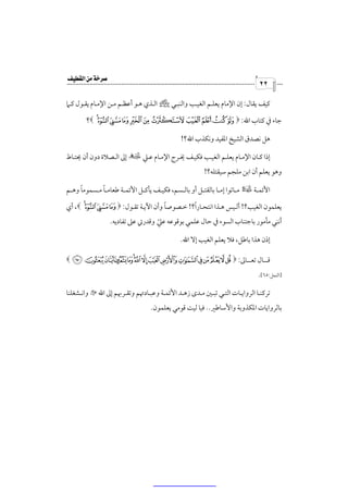 ‫‪‬‬
                                                                                    ‫٢٢‬

‫ﻛﻴﻒ ﻳﻘﺎل: إن اﻹﻣﺎم ﻳﻌﻠـﻢ اﻟﻐﻴـﺐ واﻟﻨﺒـﻲ ص اﻟـﺬي ﻫـﻮ أﻋﻈـﻢ ﻣـﻦ اﻹﻣـﺎم ﻳﻘـﻮل ﻛـﲈ‬

        ‫ﺟﺎء ﰲ ﻛﺘﺎب اﷲ: * - . / 0 1 2 3 4 567 &؟‬

                                                  ‫ﻫﻞ ﻧﺼﺪق اﻟﺸﻴﺦ اﳌﻔﻴﺪ وﻧﻜﺬب اﷲ؟!‬

‫إذا ﻛـﺎن اﻹﻣـﺎم ﻳﻌﻠـﻢ اﻟﻐﻴـﺐ ﻓﻜﻴـﻒ ﳜـﺮج اﻹﻣـﺎم ﻋـﲇ × إﱃ اﻟـﺼﻼة دون أن ﳛﺘـﺎط‬
                                                            ‫وﻫﻮ ﻳﻌﻠﻢ أن اﺑﻦ ﻣﻠﺠﻢ ﺳﻴﻘﺘﻠﻪ؟!‬

      ‫ً‬        ‫ً‬
‫اﻷﺋﻤــﺔ ‡ ﻣــﺎﺗﻮا إﻣــﺎ ﺑﺎﻟﻘﺘــﻞ أو ﺑﺎﻟــﺴﻢ، ﻓﻜﻴــﻒ ﻳﺄﻛــﻞ اﻷﺋﻤــﺔ ﻃﻌﺎﻣ ـﺎ ﻣــﺴﻤﻮﻣﺎ وﻫــﻢ‬

‫ﻳﻌﻠﻤﻮن اﻟﻐﻴﺐ؟! أﻟـﻴﺲ ﻫـﺬا اﻧﺘﺤـﺎرًا؟! ﺧـﺼﻮﺻﺎ وأن اﻵﻳـﺔ ﺗﻘـﻮل: * 4 567 &، أي‬
                               ‫ً‬
                   ‫أﻧﻨﻲ ﻣﺄﻣﻮر ﺑﺎﺟﺘﻨﺎب اﻟﺴﻮء ﰲ ﺣﺎل ﻋﻠﻤﻲ ﺑﻮﻗﻮﻋﻪ ﻋﲇ وﻗﺪرﰐ ﻋﲆ ﺗﻔﺎدﻳﻪ.‬
                                    ‫ّ‬
                                                 ‫إذن ﻫﺬا ﺑﺎﻃﻞ، ﻓﻼ ﻳﻌﻠﻢ اﻟﻐﻴﺐ إﻻ اﷲ.‬

‫ﻗـــﺎل ﺗﻌـــﺎﱃ: * 7 8 9 : ;< = >? @‪& FE D C B A‬‬
                                                                                   ‫]اﻟﻨﻤﻞ:٥٦[.‬

‫ﺗﺮﻛﻨــﺎ اﻟﺮواﻳــﺎت اﻟﺘــﻲ ﺗﺒــﲔ ﻣــﺪى زﻫــﺪ اﻷﺋﻤــﺔ وﻋﺒــﺎدﲥﻢ وﺗﻘــﺮﲠﻢ إﱃ اﷲ ‪ Q‬واﻧــﺸﻐﻠﻨﺎ‬
                                    ‫ﺑﺎﻟﺮواﻳﺎت اﳌﻜﺬوﺑﺔ واﻷﺳﺎﻃﲑ.. ﻓﻴﺎ ﻟﻴﺖ ﻗﻮﻣﻲ ﻳﻌﻠﻤﻮن.‬
 
