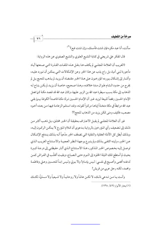 ‫‪‬‬
     ‫١٧‬
                                     ‫)١(‬
                                 ‫.‬
                                       ‫ﺳﺄﻟﺖ، أﻧﺎ ﻋﺒﺪ ﻣﻜﺮه ﻓﺈن ﺷﺌﺖ ﻓﺄﻣﺴﻚ، وإن ﺷﺌﺖ ﻓﺒﻊ(‬

     ‫ﻗﺎل اﳌﻔﻜﺮ ﻋﲇ ﴍﻳﻌﺘﻲ ﰲ ﻛﺘﺎﺑﺔ اﻟﺘﺸﻴﻊ اﻟﻌﻠﻮي واﻟﺘﺸﻴﻊ اﻟﺼﻔﻮي ﻋﻦ ﻫﺬه اﻟﺮواﻳﺔ:‬

‫)اﻟﻐﺮﻳﺐ أن اﻟﻌﻼﻣﺔ اﳌﺠﻠﴘ ﱂ ﻳﻜﺘﻒ ﻫﻨﺎ ﺑﻨﻘـﻞ ﻫـﺬه اﳌﻠﻔـﺎت اﻟﻘـﺬرة اﻟﺘـﻲ ﺻـﻨﻌﺘﻬﺎ أﻳـﺎد‬
‫ﻣﺄﺟﻮرة ﻟﺒﻨﻲ أﻣﻴﺔ، ﺑﻞ راح ﻳﺬب ﻋﻦ ﻫﺬا اﳋﱪ وﻋﻦ اﻹﺷﻜﺎﻻت اﻟﺘـﻲ ﻳﻤﻜـﻦ أن ﺗـﻮرد ﻋﻠﻴـﻪ،‬
‫وأﺷـﺎر إﱃ إﺷــﻜﺎل ﻳـﻮرده اﳌﺆرﺧــﻮن ﻋـﲆ ﻫــﺬا اﳋـﱪ ﻣﻘﺘــﻀﺎه أن ﻳﺰﻳـﺪ ﱂ ﻳــﺬﻫﺐ ﻟﻠﺤـﺞ ﺑــﻞ ﱂ‬
‫ﳜﺮج ﻣﻦ ﺣﺪود اﻟـﺸﺎم ﻃـﻮال ﻣـﺪة ﺧﻼﻓﺘـﻪ، وﻫـﺬا ﺻـﺤﻴﺢ، ﺧﺎﺻـﺔ أن ﻳﺰﻳـﺪ ﱂ ﻳﻜـﻦ ﻳﺘـﺎح ﻟـﻪ‬
‫اﻟﺬﻫﺎب إﱃ ﻣﻜﺔ ﺑﺴﺒﺐ ﺳﻴﻄﺮة ﻋﺒﺪ اﷲ ﺑﻦ اﻟﺰﺑﲑ ﻋﻠﻴﻬﺎ، وﻛﺎن ﻋﺒﺪ اﷲ ﻗﺪ ﻗـﺼﺪ ﻣﻜـﺔ ﻛـﲈ ﻓﻌـﻞ‬
                   ‫ً‬                                                 ‫ً‬
‫اﻹﻣﺎم اﳊﺴﲔ رﻓﻀﺎ ﻟﻠﺒﻴﻌﺔ ﻟﻴﺰﻳﺪ ﻏـﲑ أن اﻹﻣـﺎم اﳊـﺴﲔ ﺗـﺮك ﻣﻜـﺔ ﻗﺎﺻـﺪا اﻟﻜﻮﻓـﺔ ﺑﻴـﻨﲈ ﺑﻘـﻲ‬
                                                   ‫ً‬             ‫ً‬            ‫ً‬
‫ﻋﺒﺪ اﷲ ﻣﺮاﺑﻄﺎ ﰲ ﻣﻜﺔ ﻣﺘﺨـﺬا إﻳﺎﻫـﺎ ﻣﺮﻛـﺰا ﻟﻘﻮﺗـﻪ، وﻗـﺪ اﺳـﺘﻠﻢ اﻟﺰﻋﺎﻣـﺔ ﻓﻴﻬـﺎ ﻣـﻦ ﺑﻌـﺪه أﺧـﻮه‬
                                           ‫ﻣﺼﻌﺐ، ﻓﻜﻴﻒ وﻣﺘﻰ ﲤﻜﻦ ﻳﺰﻳﺪ ﻣﻦ اﻟﺬﻫﺎب ﻟﻠﺤﺞ؟!‬

‫ﻏﲑ أن اﻟﻌﻼﻣﺔ اﳌﺠﻠﴘ ﱂ ﻳﻘﺒـﻞ اﻻﻋـﱰاف ﺑﺤﻘﻴﻘـﺔ أن اﳋـﱪ ﳐﺘﻠـﻖ، ﺑـﻞ ذﻫـﺐ أﻛﺜـﺮ ﻣـﻦ‬
‫ذﻟــﻚ إﱃ ﺗــﻀﻌﻴﻒ رأي اﳌــﺆرﺧﲔ ﺑﺎﻟﺮواﻳــﺔ ﺑــﺪﻋﻮى أن ﻛــﻼم اﳌــﺆرخ ﻻ ﻳﻤﻜــﻦ اﻟﺮﻛــﻮن إﻟﻴــﻪ،‬
                          ‫ّ ً‬
‫وﺑﺬﻟﻚ أﺑﻄﻞ ﻛﻞ اﻷدﻟﺔ اﻟﻌﻘﻠﻴﺔ واﻟﻨﻘﻠﻴﺔ اﻟﺘﻲ ﺗﻀﻌﻒ اﳋﱪ ﻣﺪﻋﻴﺎ أﻧـﻪ ﺑـﺬﻟﻚ ﻳﻨـﺪﻓﻊ اﻹﺷـﻜﺎل‬
                                     ‫ّ‬
‫ﻋـﻦ اﳋـﱪ، وﻟﻴﺘــﻪ اﻛﺘﻔـﻰ ﺑــﺬﻟﻚ وﱂ ﻳﺘـﱪع ﺑﻮﺟﻬـﺔ اﻟﻨﻈــﺮ اﻟﻌﺠﻴﺒـﺔ واﻻﺳــﺘﻨﺘﺎج اﻟﻐﺮﻳـﺐ اﻟــﺬي‬
‫ﺗﻮﺻـﻞ إﻟﻴـﻪ ﺑﺨـﺼﻮص اﳋـﱪ اﳌـﺬﻛﻮر، ﻫـﺬا اﻻﺳـﺘﻨﺘﺎج اﻟـﺬي أﺛـﺎر ﺣﻔﻴﻈﺘـﻲ إﱃ درﺟـﺔ ﻛﺒــﲑة‬
                 ‫ّ‬
‫ﺑﺤﻴﺚ ﱂ أﺳﺘﻄﻊ ﺗﻠﻚ اﻟﻠﻴﻠﺔ اﳋﻠﻮد إﱃ اﻟﻨـﻮم ﺣﺘـﻰ اﻟـﺼﺒﺎح، وﺑﻘﻴـﺖ أﺗﻘﻠـﺐ ﰲ اﻟﻔـﺮاش ﻛﻤـﻦ‬
                       ‫ً‬
‫ﻟﺪﻏﺘــﻪ أﻓﻌــﻰ وأﺻــﻴﺢ ﰲ ﻧﻔــﴘ: ﻟــﻴﺲ ﺑﺈﻣــﺎم! وﻻ ﺑــﻮﱄ وﻟــﻴﺲ اﺑﻨــﺎ ﻟﻠﺤــﺴﲔ وﻋــﲇ وﻓﺎﻃﻤــﺔ‬
                                                         ‫وﳏﻤﺪ، ﻟﻜﻨﻪ رﺟﻞ ﻋﺮﰊ ﻣﻦ ﻗﺮﻳﺶ!‬

        ‫ً‬         ‫ً‬          ‫ً‬            ‫ً‬
‫وأﻧــﺖ ﻳــﺎ ﻣــﻦ ﺗــﺪﻋﻲ ذﻟــﻚ، ﻻ ﺗﻜــﻦ ﻋﺎﳌــﺎ وﻻ روﺣﺎﻧﻴــﺎ وﻻ ﺷــﻴﻌﻴﺎ وﻻ ﻣــﺴﻠﲈ، ﻟﻜﻨــﻚ‬

                                                                ‫)١( ﺑﺤﺎر اﻷﻧﻮار )٢٤/ ٨٣١(.‬
 