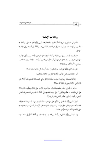 ‫‪‬‬
                                                                                        ‫٤٨‬




                                ‫‪ ‬‬
‫اﳌﻔﱰض -ﻛﲈ ﻳﻘﺮر ﻋﻠﲈؤﻧـﺎ- أن ﺗﻜـﻮن اﳋﻼﻓـﺔ ﺑﻌـﺪ اﻟﻨﺒـﻲ ص ﻟﻺﻣـﺎم ﻋـﲇ ﺛـﻢ ﻟﻺﻣـﺎم‬
‫اﳊﺴﻦ ﺛﻢ ﻟﻺﻣﺎم اﳊﺴﲔ ﺛﻢ ﺗـﺴﺘﻤﺮ ﰲ ﺑﻘﻴـﺔ اﻷﺋﻤـﺔ اﻻﺛﻨـﻲ ﻋـﴩ ‡ إﱃ أن ﺗـﺼﻞ إﱃ اﻹﻣـﺎم‬
                                                                                          ‫اﳌﻬﺪي.‬

‫ﻓﻠﻮ ﻓﺮﺿﻨﺎ أن اﳌـﺴﻠﻤﲔ ﱂ ﻳﺮﺗـﺪوا، وأﺧـﺬ اﳋﻼﻓـﺔ اﻹﻣـﺎم ﻋـﲇ × وﺻـﻮﻻً إﱃ اﻹﻣـﺎم‬
‫اﳌﻬــﺪي، ﻓﻬــﻞ ﺳــﻴﺤﻜﻤﻨﺎ اﻹﻣــﺎم اﳌﻬــﺪي أﺑــﺪ اﻵﺑــﺪﻳﻦ؟ ﻣــﻦ ﺳــﻴﺄﺧﺬ اﳋﻼﻓــﺔ ﻣــﻦ ﺑﻌــﺪه؟ ﻫــﻞ‬
                                                                 ‫ﺳﻴﺼﺒﺢ اﻷﺋﻤﺔ أﻛﺜﺮ ﻣﻦ ذﻟﻚ؟!‬

           ‫ﻫﻞ ﺟﺎء اﻟﻨﺒﻲ ص ﻛﻲ ﳛﺪد ﻣﻦ ﳛﻜﻢ ﻣﻦ ﺑﻌﺪه أم ﺟﺎء ﻛﻲ ﻳﺪﻋﻮ ﻟﻌﺒﺎدة اﷲ؟!‬

                           ‫أﻣﺮ اﳋﻼﻓﺔ ﺑﻌﺪ اﻟﻨﺒﻲ اﻷﻛﺮم ص ﻻ ﳜﻠﻮ ﻣﻦ ﺛﻼﺛﺔ اﺣﺘﲈﻻت:‬

      ‫ً‬
‫- إﻣﺎ أن اﻟﺼﺤﺎﺑﺔ ﱂ ﻳﺮﺗﺪوا، ﻓﻌﻨﺪﻫﺎ ﻧﺴﺄل: ﳌﺎذا ﱂ ﻳﺒـﺎﻳﻊ اﻟـﺼﺤﺎﺑﺔ اﻹﻣـﺎم ﻋﻠﻴـﺎ × ﻟـﻮ‬
                                                          ‫ً‬
                                                        ‫ﻛﺎن اﻟﻨﺒﻲ ص أوﴅ ﻟﻪ ﺑﺎﳋﻼﻓﺔ ﺣﻘﺎ؟!‬

‫- وإﻣﺎ أن ﻳﻜﻮﻧﻮا ارﺗﺪوا، ﻓﻌﻨﺪﻫﺎ ﻧﺴﺄل: ﻣﺎذا ﻳﺮﻳـﺪ اﻹﻣـﺎم ﻋـﲇ × ﺑﺤﻜﻤـﻪ ﻟﻜﻔـﺎر؟!‬
    ‫ً‬
‫ﻫﻞ ﻛﻞ ﻣﺎ ﳞﻤﻪ أن ﳛﻜـﻢ وﻛﻔـﻰ؟! ﻫـﻞ ﻳﺮﻳـﺪ اﻹﻣـﺎم ﻋـﲇ × أن ﻳﻔـﺮض ﻧﻔـﺴﻪ ﻓﺮﺿـﺎ ﻋـﲆ‬
                                                                   ‫ً‬
                                            ‫اﻟﻨﺎس وﻳﻜﻮن دﻛﺘﺎﺗﻮرا ﳛﻜﻢ اﻟﻨﺎس رﻏﻢ أﻧﻮﻓﻬﻢ؟!‬

‫ﺛﻢ إن اﻟﻨﺒﻲ ص ﻗﺪ ﻓﺸﻞ ﰲ اﻟﺘﺄﺛﲑ ﻋﲆ ﻣﻦ ﺣﻮﻟـﻪ – ﻛـﲈ ﻳﻠـﺰم ﻣـﻦ ﻗـﺎل ﺑـﺮدة اﻟـﺼﺤﺎﺑﺔ-‬
‫ﻓﻜــﺎن أﺻــﺤﺎﺑﻪ ﻳﻨﺎﻓﻘﻮﻧــﻪ ﰲ ﺣﻴﺎﺗــﻪ واﻧﻘﻠﺒــﻮا ﺑﻌــﺪ ﻣﻮﺗــﻪ، ﻓــﲈ اﻹﻧﺠــﺎز اﻟــﺬي ﺳــﻴﻔﻌﻠﻪ اﻹﻣــﺎم‬
                                                                    ‫ً‬
                                                          ‫ﻋﲇ × إذا أﺻﺒﺢ ﺣﺎﻛﲈ ﻣﻦ ﺑﻌﺪه؟!‬

              ‫َ َ‬
‫إذا ﻛﺎن اﻟﻨﺒﻲ ص اﻟـﺬي ﻫـﻮ أﻋﻈـﻢ وأﻓـﻀﻞ ﻣـﻦ اﻹﻣـﺎم ﻋـﲇ × ﻓـﺸﻞ ﰲ ذﻟـﻚ ﻓـﲈذا‬
 