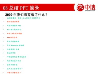 08 总结 PPT 摘录 JS 框架重构，兼容 UWA 标准并支持跨平台  自动化测试系统 开放中搜微件 API Java 接口代码优化 开放 CMS 后台数据 SNS 社区合作  开放代码服务器 开放 Memcache 服务器 中搜通用产品库  百亿购项目 中国经营报立体资讯项目 电子商务支付平台 会员系统升级 北大方正合资项目？ 中搜云计算后台？ 2009 年我们将要做了什么？ 
