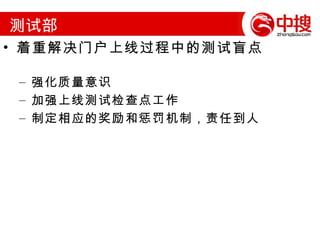 门户技术部工作重点 着重解决门户服务稳定性相关的软件容错和报警机制 成立门户系统稳定性工作小组 重点骨干人员负责系统分析和提供解决方案，部门所有开发人员参与讨论和实施 初步构架分布式数据库的解决方案，为将来建设异地机房做准备 针对门户的稳定性问题，制定相应的奖励和惩罚机制，责任到人 配合郭总对现有的中搜网络和系统部署进行升级和改造 帮助推动中搜机房建设工作 配合维护组提高监控和应急处理能力 配合产品部推动年底之前的几个重要产品的上线 企业门户八股版（类似阿里巴巴的旺铺） 潜在企业会员库 www.zhongsou.net  2.0  版 B2C  商城版  1.0 