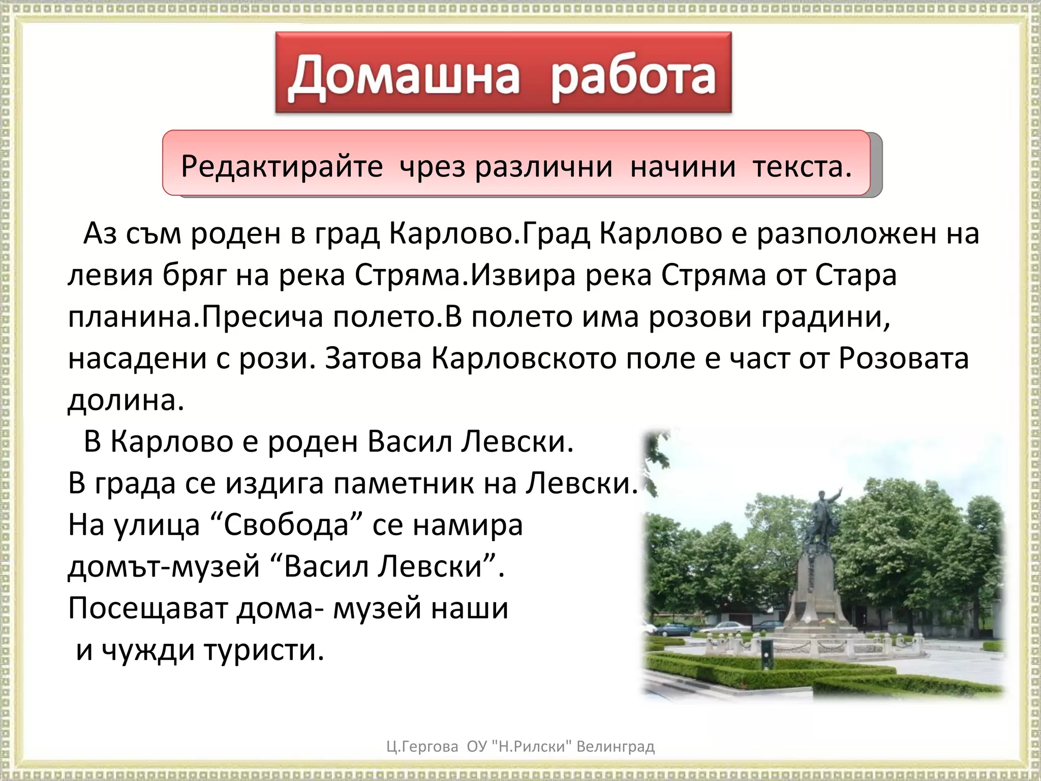 Ц.Гергова  ОУ "Н.Рилски" Велинград Редактирайте  чрез различни  начини  текста. Аз съм роден в град Карлово.Град Карлово е разположен на левия бряг на река Стряма.Извира река Стряма от Стара планина.Пресича полето.В полето има розови градини, насадени с рози. Затова Карловското поле е част от Розовата долина.  В Карлово е роден Васил Левски. В града се издига паметник на Левски. На улица “Свобода” се намира  домът-музей “Васил Левски”.  Посещават дома- музей наши и чужди туристи. 