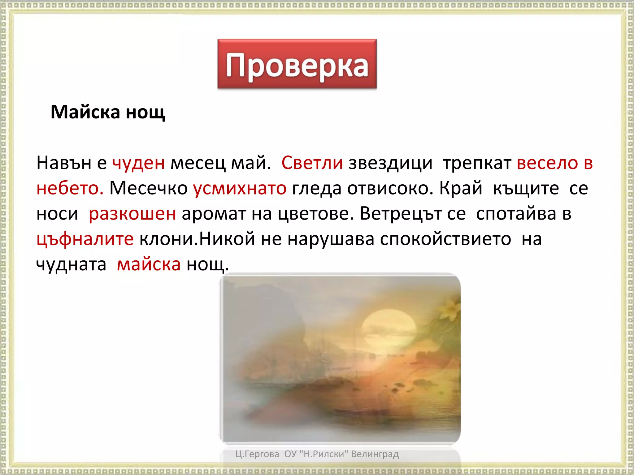 Ц.Гергова  ОУ "Н.Рилски" Велинград Майска нощ Навън е  чуден  месец май.  Светли  звездици  трепкат  весело в небето.  Месечко  усмихнато  гледа отвисоко. Край  къщите  се  носи  разкошен  аромат на цветове. Ветрецът се  спотайва в  цъфналите  клони.Никой не нарушава спокойствието  на чудната  майска  нощ. 