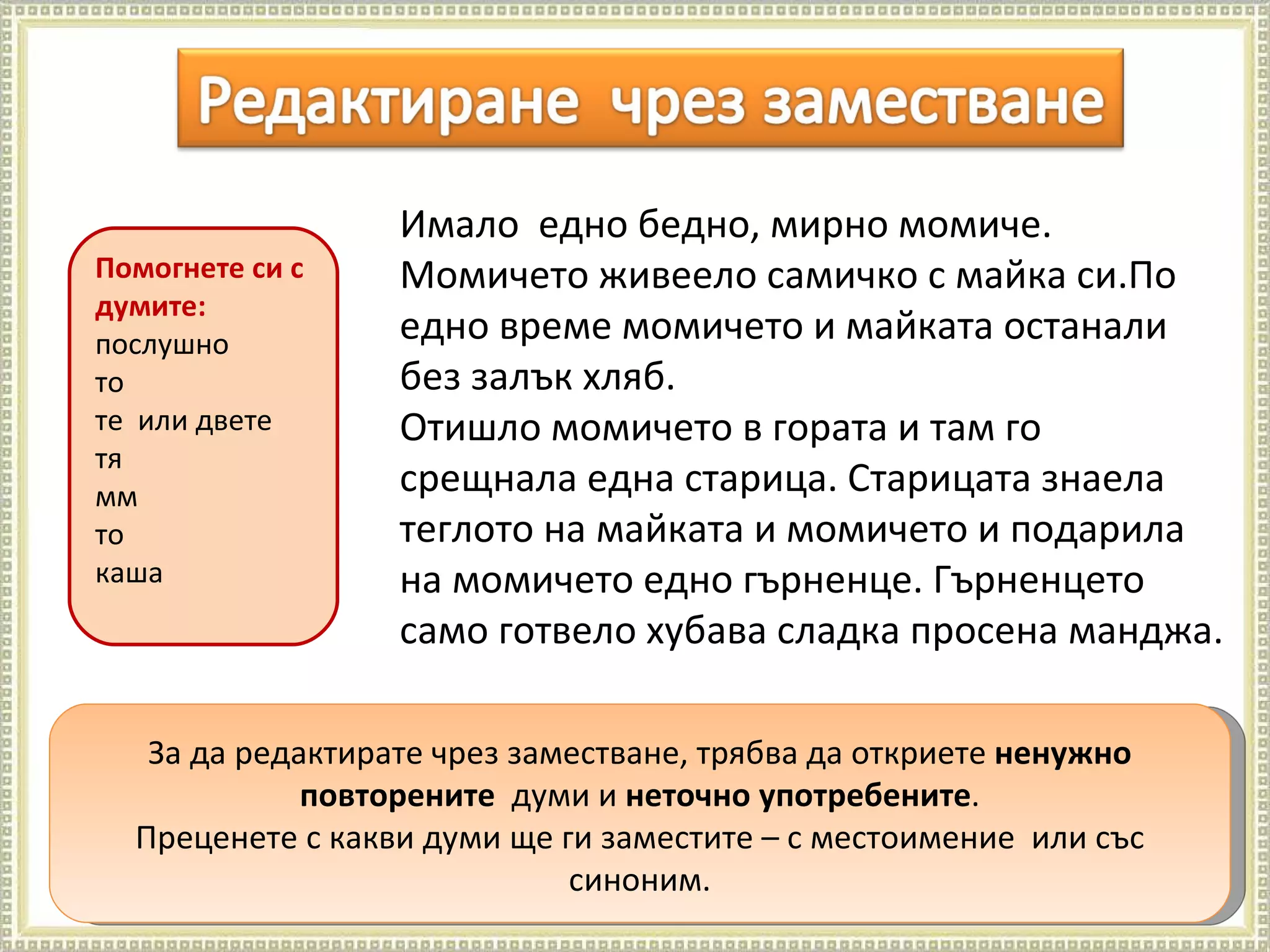 Ц.Гергова  ОУ "Н.Рилски" Велинград За да редактирате чрез заместване, трябва да откриете  ненужно повторените  думи и  неточно употребените . Преценете с какви думи ще ги заместите – с местоимение  или със синоним. Имало  едно бедно, мирно момиче. Момичето живеело самичко с майка си.По едно време момичето и майката останали без залък хляб. Отишло момичето в гората и там го срещнала една старица. Старицата знаела теглото на майката и момичето и подарила на момичето едно гърненце. Гърненцето само готвело хубава сладка просена манджа.  Помогнете си с думите: послушно то  те  или двете тя мм то каша 