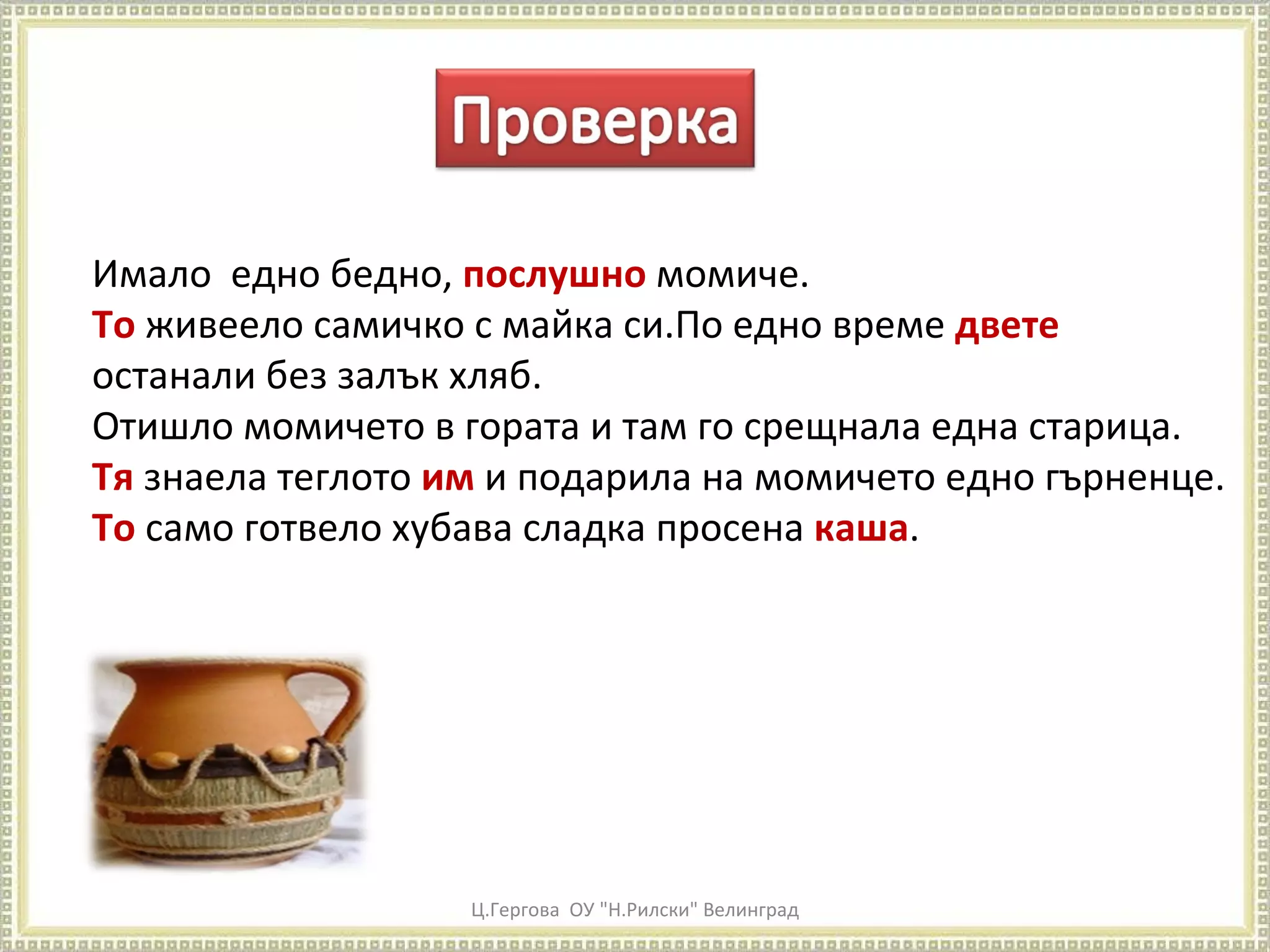 Ц.Гергова  ОУ "Н.Рилски" Велинград Имало  едно бедно,  послушно  момиче.  То  живеело самичко с майка си.По едно време  двете  останали без залък хляб. Отишло момичето в гората и там го срещнала една старица.  Тя  знаела теглото  им  и подарила на момичето едно гърненце.  То  само готвело хубава сладка просена  каша .  