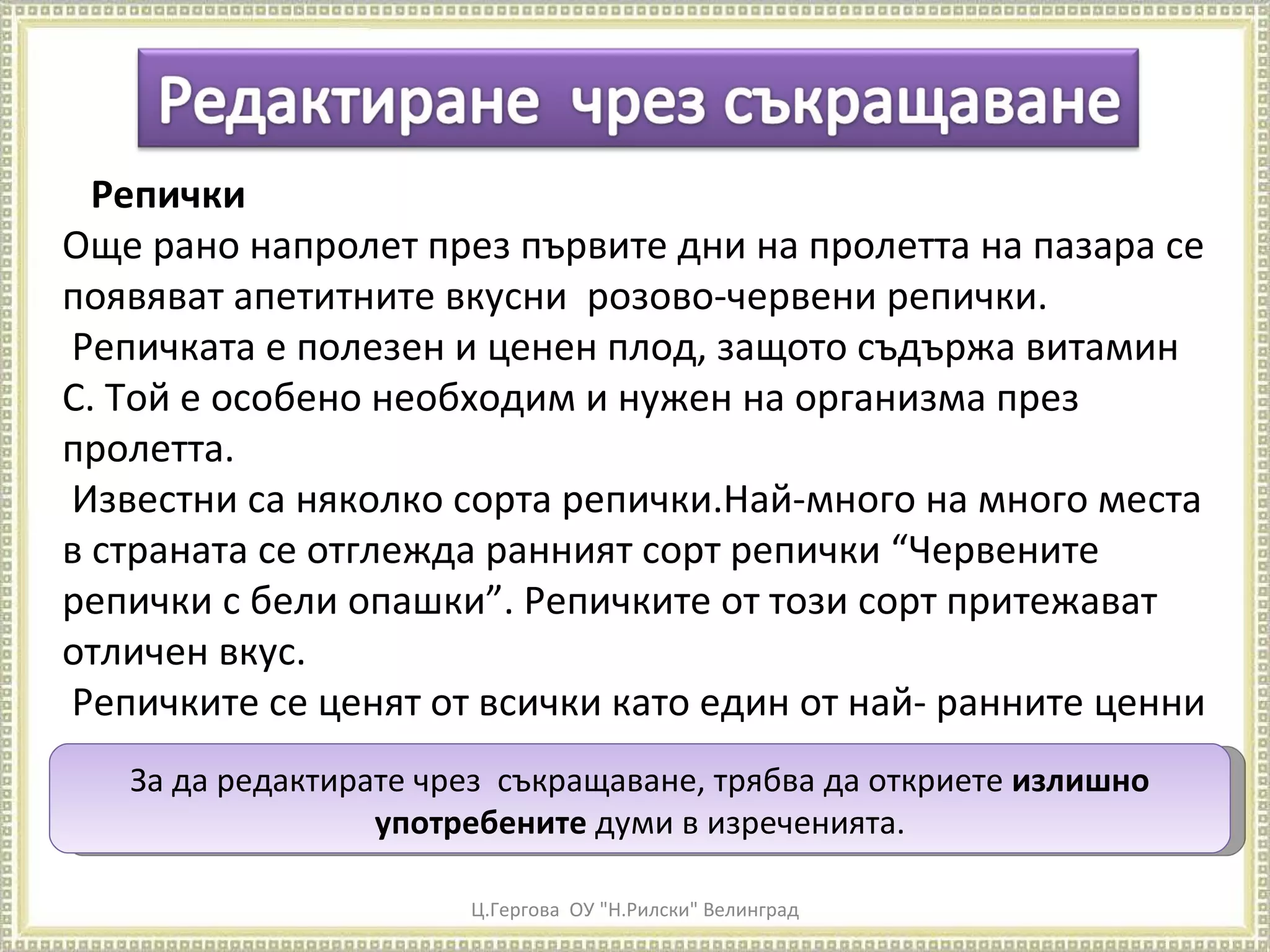 Ц.Гергова  ОУ "Н.Рилски" Велинград Репички Още рано напролет през първите дни на пролетта на пазара се появяват апетитните вкусни  розово-червени репички. Репичката е полезен и ценен плод, защото съдържа витамин С. Той е особено необходим и нужен на организма през пролетта. Известни са няколко сорта репички.Най-много на много места в страната се отглежда ранният сорт репички “Червените репички с бели опашки”. Репичките от този сорт притежават отличен вкус. Репичките се ценят от всички като един от най- ранните ценни пролетни зеленчуци. За да редактирате чрез  съкращаване, трябва да откриете  излишно употребените  думи в изреченията. 