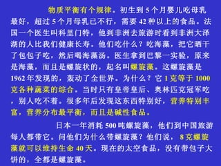 物质平衡有个规律 。初生到 5 个月婴儿吃母乳最好，超过 5 个月母乳已不行，需要 42 种以上的食品。法国一个医生叫科里门特，他到非洲去旅游时看到非洲大泽湖的人比我们健康长寿。他们吃什么？吃海藻，把它晒干了包包子吃，然后喝海藻汤。医生拿到巴黎一实验，原来是海藻，而且是螺旋状的，起名叫 螺旋藻 。这螺旋藻是 1962 年发现的，轰动了全世界。为什么？它 1 克等于 1000 克各种蔬菜的综合 。当时只有皇帝皇后、奥林匹克冠军吃，别人吃不着。很多年后发现这东西特别好， 营养特别丰富，营养分布最平衡，而且是碱性食品。 日本一年消耗 500 吨螺旋藻，他们到中国旅游每人都带它。问他们为什么带螺旋藻？他们说， 8 克螺旋藻就可以维持生命 40 天 。现在的太空食品，没有带包子大饼的，全都是螺旋藻。 