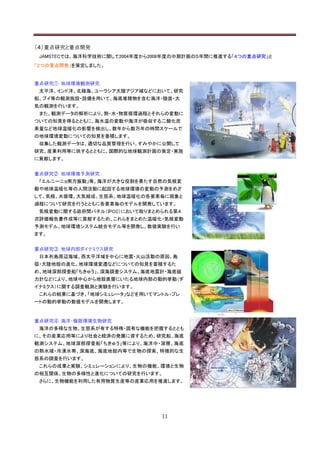 （４）重点研究と重点開発
 JAMSTECでは、海洋科学技術に関して2004年度から2008年度の中期計画の５年間に推進する「４つの重点研究」と
「２つの重点開発」を策定しました。


重点研究① 地球環境観測研究
 太平洋、インド洋、北極海、ユーラシア大陸アジア域などにおいて、研究
船、ブイ等の観測施設・設備を用いて、海底堆積物を含む海洋・陸面・大
気の観測を行います。
 また、観測データの解析により、熱・水・物質循環過程とそれらの変動に
ついての知見を得るとともに、海水温の変動や海洋が吸収する二酸化炭
素量など地球温暖化の影響を検出し、数年から数万年の時間スケールで
の地球環境変動についての知見を蓄積します。
 収集した観測データは、適切な品質管理を行い、すみやかに公開して
研究、産業利用等に供するとともに、国際的な地球観測計画の策定・実施
に貢献します。


重点研究② 地球環境予測研究
 「エルニーニョ南方振動」等、海洋が大きな役割を果たす自然の気候変
動や地球温暖化等の人間活動に起因する地球環境の変動の予測をめざ
して、気候、水循環、大気組成、生態系、地球温暖化の各要素毎に現象と
過程について研究を行うとともに各要素毎のモデルを開発しています。
 気候変動に関する政府間パネル（IPCC）において取りまとめられる第４
次評価報告書作成等に貢献するため、これらをまとめた温暖化・気候変動
予測モデル、地球環境システム統合モデル等を開発し、数値実験を行い
ます。


重点研究③ 地球内部ダイナミクス研究
 日本列島周辺海域、西太平洋域を中心に地震・火山活動の原因、島
弧・大陸地殻の進化、地球環境変遷などについての知見を蓄積するた
め、地球深部探査船「ちきゅう」、深海調査システム、海底地震計・海底磁
力計などにより、地球中心から地殻表層にいたる地球内部の動的挙動（ダ
イナミクス）に関する調査観測と実験を行います。
 これらの結果に基づき、「地球シミュレータ」などを用いてマントル・プレ
ートの動的挙動の数値モデルを開発します。


重点研究④ 海洋・極限環境生物研究
 海洋の多様な生物、生態系が有する特殊・固有な機能を把握するととも
に、その産業応用等により社会と経済の発展に資するため、研究船、海底
観測システム、地球深部探査船「ちきゅう」等により、海洋中・深層、海底
の熱水域・冷湧水帯、深海底、海底地殻内等で生物の探索、特徴的な生
態系の調査を行います。
 これらの成果と実験、シミュレーションにより、生物の機能、環境と生物
の相互関係、生物の多様性と進化についての研究を行います。
 さらに、生物機能を利用した有用物質生産等の産業応用を推進します。




                               11
 