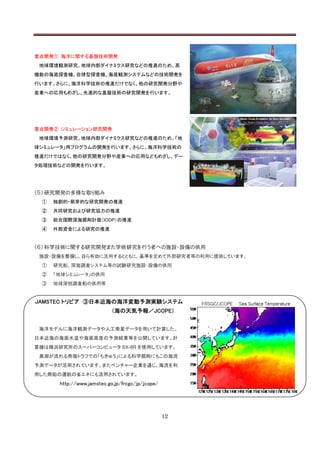 重点開発① 海洋に関する基盤技術開発
 地球環境観測研究、地球内部ダイナミクス研究などの推進のため、高
機能の海底探査機、自律型探査機、海底観測システムなどの技術開発を
行います。さらに、海洋科学技術の推進だけでなく、他の研究開発分野や
産業への応用もめざし、先進的な基盤技術の研究開発を行います。




重点開発② シミュレーション研究開発
 地球環境予測研究、地球内部ダイナミクス研究などの推進のため、「地
球シミュレータ」用プログラムの開発を行います。さらに、海洋科学技術の
推進だけではなく、他の研究開発分野や産業への応用などもめざし、デー
タ処理技術などの開発を行います。




（５） 研究開発の多様な取り組み
 ①   独創的・萌芽的な研究開発の推進
 ②   共同研究および研究協力の推進
 ③   総合国際深海掘削計画（IODP）の推進
 ④   外部資金による研究の推進


（６） 科学技術に関する研究開発また学術研究を行う者への施設・設備の供用
 施設・設備を整備し、自ら有効に活用するとともに、基準を定めて外部研究者等の利用に提供しています。
 ①   研究船、深海調査システム等の試験研究施設・設備の供用
 ②   「地球シミュレータ」の供用
 ③   地球深部調査船の供用等


JAMSTEC トリビア ③日本近海の海洋変動予測実験システム
                           （海の天気予報／JCOPE）


 海洋モデルに海洋観測データや人工衛星データを用いて計算した、
日本近海の海面水温や海面高度の予測結果等を公開しています。計
算機は横浜研究所のスーパーコンピュータ SX-8R を使用しています。
 黒潮が流れる南海トラフでの「ちきゅう」による科学掘削にもこの海流
予測データが活用されています。またベンチャー企業を通じ、海流を利
用した商船の運航の省エネにも活用されています。
      http://www.jamstec.go.jp/frcgc/jp/jcope/




                                                 12
 