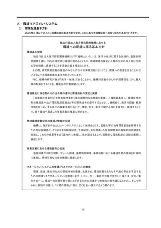 2.   環境マネジメントシステム
 2.1. 環境配慮基本方針
     JAMSTEC は以下のとおり環境配慮の基本方針を定め、これに基づき環境配慮への取り組みを進めていきます。



                     独立行政法人海洋研究開発機構における
                      環境への配慮に係る基本方針
      環境基本理念
         独立行政法人海洋研究開発機構（以下「機構」という。）は、海洋や地球に関する先端的、基盤的研
       究開発を通じ、「知」の探究及び蓄積に努めるとともに、地球環境の保全と人類の生活の向上及び生命
       の安全確保に貢献することを活動の基本理念とします。
        その際、研究開発活動の推進のみならず日々の事業活動においても、環境への配慮を怠ることがな
       いよう以下を環境配慮の基本方針といたします。
        特に、機構の研究対象が「海洋－地球」であることから、機構の活動そのものが環境保全に対し最大
       限の配慮をすることを、最優先の行動規範とします。


      環境保全に係る国内外の法令等の遵守と環境指針の策定と実践
         「国連海洋法条約」「生物多様性条約」等の国際的な法規範を尊重し、「環境基本法」、「循環型社会
       形成推進基本法」「環境配慮促進法」等の関係法令を遵守するとともに、機構自ら、海洋の調査・観測
       活動をはじめとする各々の事業活動において、環境、安全、衛生に関する指針を策定し、実践すること
       で、日々環境へ配慮した事業活動の推進に努めます。


      地球環境変動研究の推進と情報の公開
         機構は、海洋を中心とした一つのシステムとして地球をとらえ、温暖化等の地球環境変動を解明する
       ための研究開発としてさまざまな観測研究、予測研究、及び関連した技術開発等の基盤的研究開発を
       実施し、これらの成果等を広く国内外に発信し、我が国はもとより、国際的な環境配慮の活動の展開に
       貢献します。


      事業活動における環境負荷の低減
         温室効果ガス排出規制、グリーン調達、廃棄物抑制等、事業活動における環境負荷の低減を計画的
       に実施し、持続可能な社会の構築に貢献します。


      マネージメントシステムの整備とリスクマネージメントの徹底
         環境、安全、衛生のための管理体制を整備、充実させ、環境影響をもたらす不測の事故を予防する
       ための環境リスクマネージメントを徹底します。しかし、万一、事故や災害が発生した場合は、安全と衛
       生を第一に、環境への影響を最小限にとどめるための迅速かつ的確な対策を講じるとともに、そこで得
       られた教訓や知見は、「公開の原則」に則り、広く社会へ還元するよう努めます。




                               14
 