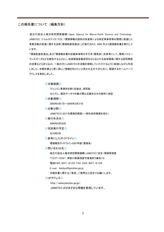 この報告書について（編集方針）

   独 立行政法人海洋研究開発機構（Japan Agency for Marine-Earth Science and Technology：

   JAMSTEC ジャムステック）では、「環境情報の提供の促進等による特定事業者等の環境に配慮した

   事業活動の促進に関する法律（環境配慮促進法）」が施行された 2006 年より環境報告書を発行して

   います。

   「環境配慮促進法」及び「環境報告書の記載事項等の手引き（環境省）」を参考にして、環境パフォー

   マンスデータなどを報告するとともに、地球環境変動研究をはじめとする地球環境に関する研究開発

   の成果なども折り込み、一般の方にJAMSTECの活動を理解していただけるように配慮しながら作成

   しました。本報告書より更に詳しい情報を知りたいと思われる方々のために、関連するホームページ

   アドレスを表記しました。



             ◇対象範囲◇
                ワシントン事務所を除く全拠点、研究船

                ※ただし、個別データで対象が異なる場合はその箇所に明記

             ◇対象期間◇
                2008年4月1日～2009年3月31日

             ◇対象分野◇
                JAMSTECにおける環境的側面（一部社会的側面を含む）

             ◇発行年月日◇
                2009年9月30日

             ◇次回発行予定◇
                2010年9月

             ◇参考にしたガイドライン◇
                環境報告ガイドライン2007年版（環境省）

             ◇問い合わせ先◇
                独立行政法人海洋研究開発機構（JAMSTEC）安全・環境管理室

                〒２３７−００６１ 神奈川県横須賀市夏島町２番地１５

                電話０４６−８６７−９１００ FAX ０４６−８６７−９１０５

                E-mail： kankyo@jamstec.go.jp
                本報告書に関するご意見、ご質問は上記までお願いします。

             ◇HPアドレス◇
                http://www.jamstec.go.jp/
                JAMSTEC のさまざまな情報を発信しています。




                                            2
 