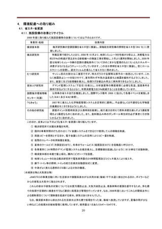 4.   環境配慮への取り組み
 4.1. 省エネ・省資源
     4.1.1. 施設設備の改善とリサイクル
       2008 年度に取り組んだ施設設備等の改善については以下のとおりです。
         事業所・船舶                                 改善内容
       横須賀本部        海洋研究棟の空調設備を省エネ型に換装し、深海総合研究棟の照明を省エネ型（INV 化）に更
                  新しました。
       横浜研究所       特集記事で紹介したとおり、2008 年 10 月より、地球シミュレータを性能が２倍以上、消費電力は
                  約２５％の削減が見込まれる新鋭機への換装工事を開始し、3 月より運用を開始しました。2009 年
                  度は地球シミュレータ棟の空調の運転条件についてきめこまかな監視のもとにもっともエネルギー
                  消費が少なくなるようチューニングしていきます。このほか照明を省エネ型に換装し、窓にロール
                  スクリーンを設置し、遮光フィルムを導入して省エネ化に努めました。
       むつ研究所       サッシュ窓の大部分は二重窓ですが、特大ガラスや玄関等は厚手の一枚窓としています。これ
                  らに結露防止シートを貼り付けて、夏冬問わず外気の温度変化と結露を緩和するようにしました。
                  また、食堂に生ゴミ処理機を導入し、処理クズを植込み用土に再利用できるようにしました。
       高知コア研究所     デマンド監視システム（下記⑥）を導入し、分析装置等の精度確保に必要な気温、湿度条件を
                  保持できるようにするとともに、年間消費電力を３％削減することを目標としています。
       国際海洋環境情報    公用車の省エネ走行を徹底しました。国際サンゴ礁年 2008 に協力して各種イベントを実施しま
       センター（名護）   した（4.4.1 及び 4.4.2 参照）。

       「ちきゅう」      2007 年に導入した化学物質管理システムを定常的に運用し、不必要もしくは不適切な化学物質
                  の廃棄をモニタできるようにしました。
       その他の研究船     調査ポイント到着時刻及び入港時刻を勘案し、航行速力を抑えて燃料消費を減らすよう運航管
                  理をより厳密なものに改めました。また、食料積込み時のダンボール等包材を必ず業者に引き取
                  らせるように改めました。
       このほか、従来より以下のような省エネ・省資源に取り組んでいます。
         ① 横浜研究所で太陽光発電を利用。
         ② 国内５事業所間の打ち合わせに TV 会議システムをできるだけ使用して人の移動を削減。
         ③ 両面コピーを原則とするほか、電子会議システムの活用によりコピー量を削減。
         ④ 夜間のエレベータ利用制限を実施。
         ⑤ 夏季のクールビズ（冷房設定２８℃）、冬季のウォームビス（暖房設定２０℃）を役職員に呼びかけ。
         ⑥ 各事業所に 24 時間のデマンド監視システムを順次導入し、目標数値を超過しないように 30 分単位で自動制御。
         ⑦ 横須賀本部の本館で屋上緑化。構内にビオトープを設置。
         ⑧ 地球シミュレータのある横浜研究所で電気使用量の２４時間監視及びコジェネ導入により省エネ。
         ⑨ 廊下・トイレ等の照明、トイレの蛇口を順次自動感知式に変更。
         ⑩ 中身がよく見える透明のゴミ箱による分別の徹底。
      （水域排出物と大気排出物）
        JAMSTECの事業活動に伴い生活排水や実験系排水が公共用水域（海域）や下水道に排出されるほか、ボイラーなど
       からの排気は大気中に放出されます。
        これらの排水や排気の対策については水質汚濁防止法、大気汚染防止法、県条例等の要請を遵守するため、浄化槽
       での処理や定期的に検査を行うなど適切に処理及び管理を行っています。なお、2008年度においてこれらの関係法令に
       よる規制項目について規制値を超過する排水、排気はありませんでした。
        なお、横須賀本部から排出される生活排水は浄化槽で処理を行った後、海域へ放流していますが、夏場の雨が少な
       い時などこの処理水を緑地管理に使用しています。使用量は１日あたり5㎥～10㎥です。

                                           20
 
