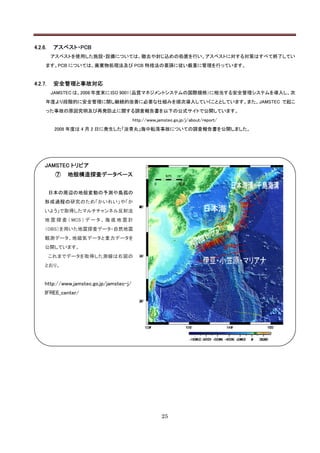 4.2.6.    アスベスト・PCB
         アスベストを使用した施設・設備については、撤去や封じ込めの処置を行い、アスベストに対する対策はすべて終了してい
     ます。PCB については、廃棄物処理法及び PCB 特措法の要請に従い厳重に管理を行っています。


4.2.7.    安全管理と事故対応
         JAMSTEC は、2008 年度末に ISO 9001（品質マネジメントシステムの国際規格）に相当する安全管理システムを導入し、次
     年度より段階的に安全管理に関し継続的改善に必要な仕組みを順次導入していくこととしています。また、JAMSTEC で起こ
     った事故の原因究明及び再発防止に関する調査報告書を以下の公式サイトで公開しています。
                                           http://www.jamstec.go.jp/j/about/report/
          2008 年度は 4 月 2 日に発生した「淡青丸」海中転落事故についての調査報告書を公開しました。




     JAMSTEC トリビア
          ⑦   地殻構造探査データベース


         日本の周辺の地殻変動の予測や島孤の
     形成過程の研究のため「かいれい」や「か
     いよう」で取得したマルチチャンネル反射法
     地 震 探 査 （ MCS ） デ ー タ 、 海 底 地 震 計
     （OBS）を用いた地震探査データ・自然地震
     観測データ、地磁気データと重力データを
     公開しています。
         これまでデータを取得した測線は右図の
     とおり。


     http://www.jamstec.go.jp/jamstec-j/
     IFREE_center/




                                                        25
 