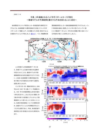 2008/7/14
                今夏、３年連続となるインド洋ダイポールモードが発生
              ～数値モデルの予測結果を裏付ける予兆を捉えることに成功～

 地球環境フロンティア研究センター気候変動予測研究プロ            環境観測研究センター気候変動観測研究プログラムは、イン
グラムでは、地球規模での異常気象を引き起こすインド洋ダ            ド洋東部赤道域に設置したインド洋小型トライトンブイ（図
イポールモード現象（以下、IOD現象）がこの夏に発生すること         4-5）の観測データにより、今年のIOD現象が既に始まってい
を数値モデルにより予測しました（図 4-4）。一方、同機構地球        る可能性が高いことを明らかにしました。




                                  図 4-4
    人工衛星からの海面観測データに加
  え、係留ブイによる海洋内部の水温異常
  が捉えられたことは、数値モデルの予測
  実験結果の妥当性を検証するだけではな
  く、この夏に地球規模での異常気象が各
  地で発生する可能性をも示唆する重要な
  成果と考えられます。
    インド洋での IOD 現象の発生は、2006
  年および 2007 年に続いて 3 年連続とな
  る、1950 年代の観測開始以来初の極め
  て希な状況です。このような IOD 現象に伴
  う海洋内部での変動をリアルタイムで現
  場観測により捉えることに成功したこと
  は、短期の気候変動についての理解を深
  め、数値モデルによる予測精度の向上に
  つながる成果であり、今後、気候変動予
  測研究を大きく前進させるものと期待され
  ます。




                                                図 4-5

                                  27
 