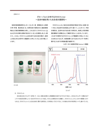 2008/8/1
                     グローバルに分布するクロロフィルｄ
                    ～近赤外線を用いた光合成の重要性～

 地球内部変動研究センター（センター長 深尾良夫）と京都           クロロフィル d は、他の光合成色素が吸収できない波長 700
大学（学長 尾池和夫）は、世界各地で採取された海底堆積           ～750nm の近赤外光を吸収します（図 4-7）。したがって、今回
物および湖沼堆積物を分析し、これら全てにクロロフィルd ※         の発見は、近赤外光が光合成に利用され、地球上の炭素循
およびその分解生成物が含まれていることを発見しました（図          環を駆動する原動力として無視できないことを示しています。
4-6）。これは、クロロフィルdを合成する光合成生物が、地球        これまでの研究ではクロロフィル d が普遍的に存在しているこ
上のあらゆる水界中に普遍的に分布していることを示唆して           とは知られておらず、地球表層における光エネルギー利用に
います。                                  関するこれまでの常識を覆す結果です。
                                                 （8 月 1 日に米国科学誌 Science に掲載）




  図 4-6


                                                   図 4-7
   ※ クロロフィル
       光合成は光エネルギーを用いて，水と二酸化炭素から有機物を合成するプロセスであり、この光エネルギーを集めるア
   ンテナの役目を果たしているのがクロロフィルである。それらは発見された順番に、クロロフィル a から d まで４種類に分け
   られる。クロロフィル d による光合成に関する研究は、日本発というだけでなく、その後も日本が世界をリードし続けている。




                                 28
 