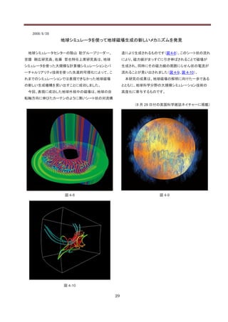 2008/8/28
              地球シミュレータを使って地球磁場生成の新しいメカニズムを発見

 地球シミュレータセンターの陰山 聡グループリーダー、        造により生成されるものです（図 4-8）。このシート状の流れ
宮腰 剛広研究員、佐藤 哲也特任上席研究員は、地球          により、磁力線がまっすぐに引き伸ばされることで磁場が
シミュレータを使った大規模な計算機シミュレーションとバ        生成され、同時にその磁力線の周囲にらせん状の電流が
ーチャルリアリティ技術を使った先進的可視化によって、こ        流れることが見い出されました（図 4-9、図 4-10）。
れまでのシミュレーションでは表現できなかった地球磁場          本研究の成果は、地球磁場の解明に向けた一歩である
の新しい生成機構を見い出すことに成功しました。            とともに、地球科学分野の大規模シミュレーション技術の
 今回、表現に成功した地球外核中の磁場は、地球の自          高度化に寄与するものです。
転軸方向に伸びたカーテンのように薄いシート状の対流構
                                        （8 月 28 日付の英国科学雑誌ネイチャーに掲載）




               図 4-8                             図 4-9




              図 4-10

                              29
 