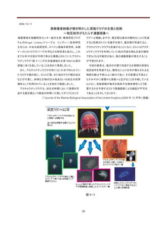 2008/10/17
                   高解像度映像が解き明かした深海クラゲの生態と役割
                       ～相互依存がもたらす連鎖現象～
極限環境生物圏研究センター海洋生態・環境研究プログ                        ラゲへと増殖しますが、翼足類は海洋の酸性化により死滅
ラムのDhugal Lindsay（ドゥーグル リンズィー）技術研究               すると危惧されている海洋生物で、翼足類が死滅すると、
主任らは、中央水産研究所、スペイン国海洋研究所、米国                       アカチョウチンクラゲも死滅することになり、さらにはアカチ
イーストストラウズバーグ大学などの研究者と協力し、これ                      ョウチンクラゲを利用していた他の浮遊生物も生息が維持
まで分布や生態が不明で希少な種類とされていたアカチョ                       できなくなる可能性があり、負の連鎖現象が発生すること
ウチンクラゲ（図 4-11）が日本海溝域の水深 500ｍ以深の                  が予想されます。
深海に多く生息していることを初めて発見しました。                          今回の発見は、海洋の中層で浮遊する生物間の密接な
 また、アカチョウチンクラゲの体にはこれまで知られてい                      相互依存を考慮すると、酸性化により生存が脅かされる生
たウミグモ類の他に、ヨコエビ類、また他のクラゲ類の幼生                      物群の数は予想以上に膨大であり、その影響は予測より
などが付着し、多様な生物の住み処あるいは幼生の成育                        もすみやかに表層から深海へと広がることを示唆している
場所として利用されていることを初めて確認しました。                        とともに、気候変動が海洋生態系や生物多様性にどう影
 アカチョウチンクラゲは、幼生の時期において表層を浮                       響するかを予測するうえで現場調査による検証が不可欠
遊する翼足類という巻貝の仲間に付着してポリプとなりク                       であることを示しております。
             （「Journal of the Marine Biological Association of the United Kingdom」2008 年 12 月号に掲載）




                                                 図 4-11




                                            30
 