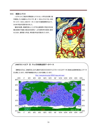 4.4.4.   絵画コンテスト
         ハガキにかこう海洋の夢絵画コンテストは、小学生を対象に毎
     年実施している絵画コンテストです。第 11 回コンテストでは、2008
     年 12 月 1 日から 2009 年 1 月 31 日までの募集期間のなかで、
     24,280 作品の応募がありました。
         審査の結果、最優秀賞として八戸市立美保野小学校５年の佐
     藤元重君の「海底に眠る宝石を探せ！」が文部科学大臣賞に選ば
     れたほか、優秀賞１０作品、特別賞５作品が選ばれています。




         JAMSTEC トリビア ⑨ アルゴ計画高品質データベース


         国際協力のもと、自動浮沈しながら漂流する約３０００本のアルゴフロートからのデータに高度な品質管理を施したデータ
     を公開しています。中期予報精度の向上に大きく貢献しています。
                           http://www.jamstec.go.jp/ARGO/argo_web/argo/




                                             34
 