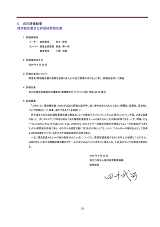 5. 自己評価結果
環境報告書自己評価結果報告書

 １．評価実施者
   リーダー 総務部長         田中 武男
   メンバー 経営企画室長 板倉 周一郎
           監査室長      土屋 利雄


 ２．評価実施年月日
   2009 年 9 月 28 日


 ３．評価の基準について
   環境省「環境報告書の信頼性を高めるための自己評価の手引き」に準じ、評価表を用いて実施


 ４．評価対象
   自己評価の対象項目は環境省「環境報告ガイドライン 2007 年版」の 29 項目


 ５．評価結果
    「JAMSTEC 環境報告書 2009」が上記の評価の基準等に基づき作成されたものであり、網羅性、信憑性、妥当性に
   ついて評価を行った結果、適正であることを確認した。
    昨年度までの自己評価結果報告書で懸案としていた環境マネジメントシステムの導入について、今回、大きな進展
   があった。またボトムアップの取り組みである環境配慮推進チームも導入された点は高く評価できる。一方、環境パフォ
   ーマンスのモニタリング方法については、JAMSTEC のエネルギー消費の大部分が地球シミュレータの電力と「ちきゅ
   う」ほか研究船の燃料であり、そのほかも研究活動に伴うものが多いところ、いかにエネルギーの無駄を少なして効率
   よく研究活動を行っているかを示す指標の検討が必要である。
    一方、環境配慮セミナーの参加者数が少ない点については、環境配慮意識のさらなる向上が必要なことのほか、
   JAMSTEC における環境配慮活動のアピール不足によるところも大きいと考えられ、その点についての改善も望まれ
   る。


                                   2009 年 9 月 28 日
                                   独立行政法人海洋研究開発機構
                                   総務部長




                              35
 