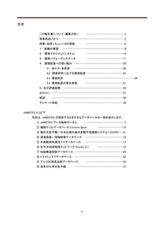 目次

         この報告書について（編集方針）             ………………………………… 2
         理事長あいさつ       ……………………………………………………… 3
         特集：地球シミュレータの更新              ………………………………… 6
         １． 組織の概要      ……………………………………………………… 8
         ２． 環境マネジメントシステム             …………………………………14
         ３． 環境パフォーマンスデータ             …………………………………17
         ４． 環境配慮への取り組み ……………………………………………20
                4.1 省エネ・省資源    ……………………………………………20
                4.2 調査研究における環境配慮 …………………………………23
                4.3 環境研究             ……………………………………………26
                4.4 環境配慮の普及啓発        …………………………………31
         ５．自己評価結果 ………………………………………………………35
         おわりに …………………………………………………………………37
         略語       …………………………………………………………………38
         アンケート用紙           ………………………………………………………39


 JAMSTEC トリビア
     今回は、JAMSTEC が提供するさまざまなデータベースの一部を紹介します。
        ① JAMSTEC データ検索ポータル          ………………………………… 5
        ② 極限ゲノムデータベース Extremo Base       ………………………10
        ③ 海の天気予報／日本近海の海洋変動予測実験システム（JCOPE）…12
        ④ 深海画像／深海映像データベース            …………………………………16
        ⑤ 氷海観測用漂流ブイデータベース            …………………………………17
        ⑥ 太平洋地球物理ネットワーク（Pacific 21）      ………………………19
        ⑦ 地殻構造探査データベース ……………………………………………25
        ⑧ トライトンブイデータベース        ……………………………………………32
        ⑨ アルゴ計画高品質データベース             …………………………………34
        ⑩ 世界の化学天気予報            ……………………………………………37




                                 4
 