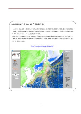 JAMSTEC トリビア ① JAMSTEC データ検索ポータル


 JAMSTEC では、船舶や潜水船などを利用した海洋観測を始め、係留観測や陸域観測など幅広い調査、観測を実施し

ています。これらの調査や観測で取得された海洋や陸域の観測データやサンプルの情報はそれぞれデータ公開サイトや

データベースによりインターネット上に公開されています。

JAMSTEC データ検索ポータルは、JAMSTEC が公開しているこれら海洋・陸域の調査・観測データについて公開サイト

を横断して、取得位置や期間、観測項目などで検索するためものです。検索結果からそれぞれのデータ公開ページ、デー

タベースへ移動できます。



                   http://www.jamstec.go.jp/dataportal/




                                  5
 