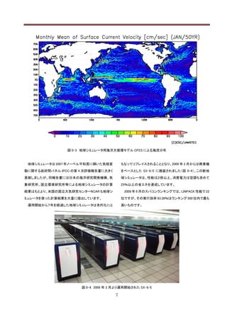 図 0-3 地球シミュレータ用海洋大循環モデル OFES による海流分布



 地球シミュレータは 2007 年ノーベル平和賞に輝いた気候変        もなってリプレイスされることとなり、2009 年 3 月からは商業機

動に関する政府間パネル IPCC の第 4 次評価報告書に大きく       をベースとした SX-9/E に換装されました（図 0-4）。この新地

貢献しましたが、同報告書には日本の海洋研究開発機構、気            球シミュレータは、性能は２倍以上、消費電力は空調も含めて

象研究所、国立環境研究所等による地球シミュレータの計算            25％以上の省エネを達成しています。

結果はもとより、米国の国立大気研究センターNCAR も地球シ          2009 年 6 月のスパコンランキングでは、LINPACK 性能で 22

ミュレータを使った計算結果を大量に提出しています。              位ですが、その実行効率 93.38％はランキング 500 位内で最も

 運用開始から７年を経過した地球シミュレータは老朽化にと           高いものです。




                    図 0-4 2009 年 3 月より運用開始された SX-9/E

                                   7
 