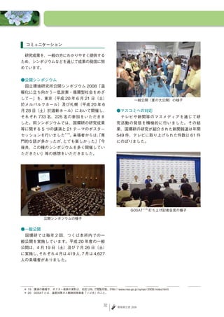 コミュニケーション

　研究成果を、一般の方にわかりやすく提供する
ため、シンポジウムなどを通じて成果の発信に努
めています。


●公開シンポジウム
　国立環境研究所公開シンポジウム 2008「温
暖化に立ち向かう－低炭素・循環型社会をめざ
して－」を、東京（平成 20 年 6 月 21 日（土）                                  一般公開（夏の大公開）の様子
於メルパルクホール）及び札幌（平成 20 年 6
月 28 日（土）於道新ホール）において開催し、                            ●マスコミへの対応
それぞれ 733 名、225 名の参加をいただきま                           　テレビや新聞等のマスメディアを通じて研
した。同シンポジウムでは、国環研の研究成果                               究活動の発信を積極的に行いました。その結
等に関する 5 つの講演と 21 テーマのポスター                           果、国環研の研究が紹介された新聞報道は年間
セッションを行いました                   。来場者からは、専
                                     「              549 件、テレビに取り上げられた件数は 61 件
                       ＊ 19



門的な話が多かったが、とても楽しかった」「今                              にのぼりました。
後共、この種のシンポジウムを多く開催してい
ただきたい」等の感想をいただきました。




                                                            GOSAT          打ち上げ記者会見の様子
                                                                    ＊ 20




            公開シンポジウムの様子


●一般公開
　国環研では毎年 2 回、つくば本所内での一
般公開を実施しています。平成 20 年度の一般
公開は、4 月 19 日（土）及び 7 月 26 日（土）
に実施し、それぞれ 4 月は 419 人、 月は 4,627
                    7
人の来場者がありました。




 ＊ 19　講演の模様や、ポスター発表の資料は、右記 URL で閲覧可能。(http://www.nies.go.jp/sympo/2008/index.html)
 ＊ 20　GOSAT とは、温室効果ガス観測技術衛星「いぶき」のこと。



                                             32      環境報告書 2009
 