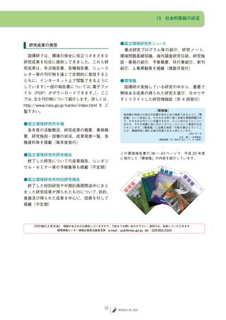 13　社会的取組の状況




  研究成果の発信                                      ●国立環境研究所ニュース
                                               　重点研究プログラム等の紹介、研究ノート、
　国環研では、環境の保全に役立つさまざまな                          環境問題基礎知識、海外調査研究日誌、研究施
研究成果を社会に提供してきました。これら研                          設・業務の紹介、予算概要、所行事紹介、新刊
究成果は、年次報告書、各種報告書、ニュース                          紹介、人事異動等を掲載（偶数月発行）
レター等の刊行物を通じて定期的に発信すると
ともに、インターネット上で閲覧できるように                          ●環境儀
しています（一部の報告書については、
                 電子ファ                          　国環研が実施している研究の中から、重要で
イル（PDF）がダウンロードできます。。ここ
                   ）                           興味ある成果の得られた研究を選び、分かりや
では、主な刊行物について紹介します。詳しくは、                        すくリライトした研究情報誌（年 4 回発行）
http://www.nies.go.jp/kanko/index.html を ご
覧下さい。
                                                 地球儀が地球上の自分の位置を知るための道具であるように、
                                                                            『環
                                                 境儀』という命名には、われわれを取り巻く多様な環境問題の中
                                                 で、われわれは今どこに位置するのか、どこに向かおうとしてい
●国立環境研究所年報                                       るのか、それを明確に指し示すしるべとしたいという意図が込め
                                                 られています。『環境儀』に正確な地図・行路を書込んでいくこ
　各年度の活動概況、研究成果の概要、業務概                            とが、環境研究に携わる者の任務であると考えています。
                                                                                                          2001 年 7 月
要、研究施設・設備の状況、成果発表一覧、各                                                               合志　陽一（元理事長）
                                                                        （環境儀第 1 号「発刊に当たって」より抜粋）
種資料等を掲載（毎年度発行）
                                                                                  ◇

●国立環境研究所研究報告                                   この環境報告書の 38 〜 43 ページで、平成 20 年度
                                               に発行した「環境儀」の内容を紹介しています。
　終了した研究についての成果報告、シンポジ
ウム・セミナー等の予稿集等も掲載（不定期）
                                                                 29
                                                                           2008
                                                                      JULY



                                                                                      30   OCT
                                                                                              OBE
                                                                                                 R 2008




●国立環境研究所特別研究報告
　終了した特別研究や中期計画期間途中にまと
まった研究成果が得られたものについて、目的、
意義及び得られた成果を中心に、図表を付して
掲載（不定期）




    《刊行物の入手方法》 残部があるものは頒布していますので、下記までお問い合わせ下さい。送料のみ、負担していただきます。　
              　
                環境情報センター情報企画室出版普及係　e-mail：pub@nies.go.jp tel：029-850-2343




                                       33     環境報告書 2009
 