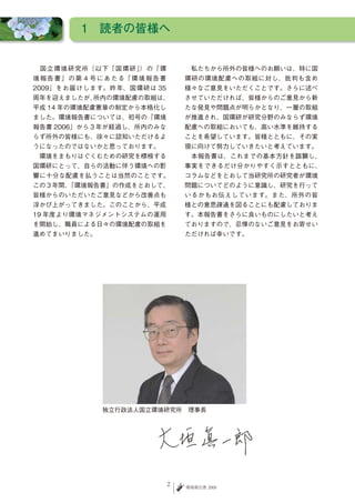 1　読者の皆様へ


　 国 立 環 境 研 究 所（ 以 下「 国 環 研 」 の「 環
                             ）             　私たちから所外の皆様へのお願いは、特に国
境 報 告 書 」 の 第 ４ 号 に あ た る「 環 境 報 告 書       環研の環境配慮への取組に対し、批判も含め
2009」をお届けします。昨年、国環研は 35                    様々なご意見をいただくことです。さらに述べ
周年を迎えましたが、所内の環境配慮の取組は、                     させていただければ、皆様からのご意見から新
平成 14 年の環境配慮憲章の制定から本格化し                    たな発見や問題点が明らかとなり、一層の取組
ました。環境報告書については、初号の「環境                      が推進され、国環研が研究分野のみならず環境
報告書 2006」から３年が経過し、所内のみな                    配慮への取組においても、高い水準を維持する
らず所外の皆様にも、徐々に認知いただけるよ                      ことを希望しています。皆様とともに、その実
うになったのではないかと思っております。                       現に向けて努力していきたいと考えています。
　環境をまもりはぐくむための研究を標榜する                      　本報告書は、これまでの基本方針を踏襲し、
国環研にとって、自らの活動に伴う環境への影                      事実をできるだけ分かりやすく示すとともに、
響に十分な配慮を払うことは当然のことです。                      コラムなどをとおして当研究所の研究者が環境
この３年間、「環境報告書」の作成をとおして、                     問題についてどのように意識し、研究を行って
皆様からのいただいたご意見などから改善点も                      いるかもお伝えしています。また、所外の皆
浮かび上がってきました。このことから、平成                      様との意思疎通を図ることにも配慮しておりま
19 年度より環境マネジメントシステムの運用                     す。本報告書をさらに良いものにしたいと考え
を開始し、職員による日々の環境配慮の取組を                      ておりますので、忌憚のないご意見をお寄せい
進めてまいりました。                                 ただければ幸いです。




                  独立行政法人国立環境研究所　理事長




                                       2   環境報告書 2009
 