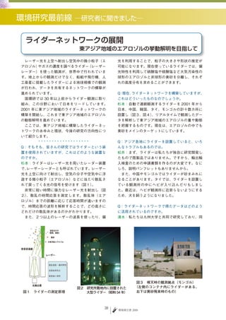 　レーザー光を上空へ射出し空気中の微小粒子（エ       光を利用することで、粒子の大きさや形状の推定が
アロゾル）  やガスの濃度を調べるライダー（レーザー    可能になります。現在使っているライダーでは、偏
レーダー）を使った観測が、世界中で行われていま       光特性を利用して硝酸塩や硫酸塩など大気汚染性の
す。地上からの観測だけでなく、船舶や飛行機、人       球形のエアロゾルと非球形の黄砂を分離し、それぞ
工衛星に搭載したライダーによる地球規模での観測       れの高度分布を求めることができます。
が行われ、データを共有するネットワークの構築が
進められています。                     Q 現在、
                               ：   ライダーネットワークを構築していますが、
　国環研では 30 年以上前からライダー観測に取り     これはどういったものなのでしょうか。
組み、この分野において日本をリードしています。       杉本：自動で連続観測するライダーを 2001 年から
2001 年に東アジア地域のライダーネットワークの     日本、中国、韓国、タイ、モンゴルの計十数カ所に
構築を開始し、これまで東アジア地域のエアロゾル       設置し（図３、図４） 、リアルタイムで観測したデー
の動態解明を進めています。                 タを解析して東アジア地域のエアロゾルの量や動態
　ここでは、東アジア地域に構築したライダーネッ       を把握するものです。現在は、エアロゾルの中でも
トワークのあゆみと現状、今後の研究の方向性につ       黄砂をメインのターゲットにしています。
いて紹介します。
                              Q：アジア各地にライダーを設置していると、いろ
Q：そもそも、皆さんの研究ではライダーという装       んなトラブルもあるのでは。
置を使用されていますが、これはどのような装置な       松井：まず、ライダーは私たちが独自に研究開発し
のですか。                         たもので既製品ではありません。ですから、輸出輸
杉本：ライダーはレーザー光を用いたレーダー装置       入検査のための申請書類を作るのが大変です。なに
で、レーザーレーダーとも呼ばれています。レーザー      しろ、説明パンフレットもありませんから。
光を上空に向けて射出し、空気の分子や空気中に浮       　また、中国やモンゴルではライダーが砂まみれに
遊する微小粒子（エアロゾル）などに当たり散乱さ       なることがあります。タイでは、ライダーを設置し
れて戻ってくる光の信号を受けます（図１）。         ている観測所の中にヘビが入り込んだりもしまし
　非常に短い時間に強力なレーザー光を射出し（図       た。最近は、ヘビが観測所に近寄らないようにする
２）、散乱の時間応答を測定します。散乱体（エア       ため、犬を飼うようになりました。
ロゾル）までの距離に応じて応答時間が違いますの
で、時間応答の波形を解析することで、どの高さに       Q：ライダーネットワークで得たデータはどのよう
どれだけの散乱体があるのかがわかります。          に活用されているのですか。
　また、２つ以上のレーザーの波長を使ったり、偏       清水：私たちは九州大学と共同で研究しており、同




                                      図３　晴天時の観測拠点（モンゴル）
                図２　研究所敷地内に設置された       （左側のコンテナ内にライダーがある。
図１　ライダーの測定原理       大型ライダー（昭和 54 年）    右下は黄砂飛来時のもの）



                         38   環境報告書 2009
 