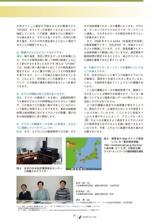 大学がつくった黄砂を予報するための数値モデル                                          ます地球規模でのデータが重要になります。そのた
“CFORS”がライダーの実測データと合うかどうか                                       め、ヨーロッパやアメリカのライダーネットワーク
検証しています。この結果、数値モデルと観測デー                                         と連携し、それぞれのデータの相互共有を行うとい
タを組み合わせ、モデルを良くするデータ同化の研                                         う計画があります。
究を進め、モデルの中の発生源をより正しく推定で                                         　また、2006 年からは NASA（米国航空宇宙局）
きることが確認できました。                                                   の衛星搭載ライダー“CALIPSO”が、宇宙からエア
                                                                ロゾルを観測しています。ただ、衛星搭載ライダー
Q：数値モデルとはどういうものですか。                                             は地球規模での観測に向いていますが、測定頻度や
清水：風や温度、気圧に関するデータを計算機に入                                         観測時間が限定されることから、地上のライダーと
れ、それらが物理法則に則って時間の経過とともに                                         の連携が重要であると考えています。
どう変化するかを示したものです。例えば“CFORS”
では、砂漠に吹く風の強さに応じてどの程度黄砂が                                        Q：今後のライダーネットワークの展開については
発生するか、さらに重力や雨によってどの程度黄砂                                        どうお考えですか。
が落下するか、といった仕組みも組み込まれていま                                        杉本：日本を中心にした東アジア地域のエアロゾル
す。これにより、何日後にどこの高度何メートルあ                                        の動態は、現時点でも捉えられると考えています。
たりで、どの程度の濃度の黄砂が来るという計算が                                        しかし、今後研究を進めていく上で 2 つの課題があ
できます。                                                          ります。
                                                               　１つ目の課題はデータの精度管理です。観測デー
Q：モデルの検証以外では何かありますか。                                           タが正しいことが解析の大前提なので、ライダー装
清水：ライダーの観測データを使い、全観測時間の                                        置についてもより精度の高いデータが取れるように
うち黄砂がどれだけの時間検出されたかという統計                                        改良しなければなりません。
や、どの地点でどの高度に雲が分布しているのかと                                        　２つ目の課題は測定する物理量を増やすことで
いう解析に利用することができます。黄砂の総観測                                        す。現在のライダーは測定のために３つの受信チャ
時間は地球環境に対するエアロゾルの影響、雲の分                                        ンネルを持っていますが、ここにさらに受信チャ
布は地球温暖化に深く関係します。                                               ンネルを増やすことによって、ブラックカーボン
                                                                すす
                                                               （煤 ）のような太陽光をよく吸収するエアロゾルが
Q：ライダーの観測データを使った研究は、どのよ                                        どの程度存在するのかをより正確に推定できるよう
うに発展していくのでしょうか。                                                になります。今後、このように装置の改良を進める
杉本：まず、エアロゾルの動態解明では今後、ます                                        必要があります。

                                                                                    図５　環境省が Web サイトで発信
                                                                                            している「黄砂飛来情報」
                                                                                    （http://soramame.taiki.go.jp/dss/kosa/
                                                                                    ※毎年春（2 ～ 5 月）の限定公開）
                                                                                    ライダーネットワークの観測情報を提供




図４　北京の日中友好環境保全センター
   に設置されたライダー



                                                          松井一郎（左）
                                                                　
                                                          大気圏環境研究領域　遠隔計測研究室　主任研究員


                                                          杉本伸夫（中）
                                                                　
                                                          大気圏環境研究領域　遠隔計測研究室　室長


                                                          清水　厚（右）
                                                                　
                                                          アジア自然共生研究グループ　アジア広域大気研究室　主任研究員
※ここで紹介した内容は、環境儀 No.29（14 ページ分）を、研究者へのインタビューを中心に 2 ページに再編集したものです。
　研究者の所属等は環境儀作成時のものです。
　詳しい内容は、国立環境研究所ホームページ（http://www.nies.go.jp/kanko/kankyogi/29/02-03.html）でご覧頂けます。


                                                     39        環境報告書 2009
 