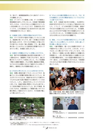 す。併せて、魚類調査結果などから魚のデータベー                                        Q：ダムによる分断の影響はわかりました。では、河
スも整備しました。                                                      川の直線化による河川環境の変化についてはどのよ
福島：データベースを整備した後、データの解析と                                        うに調べたのですか。
現地調査を並行して行いました。北海道で現地調査                                        福島：まず、北海道 159 河川を対象に、大正時代と
を行ったのは、これまでほとんど調査がされていな                                        2000 年代の河川のラインを GIS 上で重ね合わせま
い空白地帯となっていたところで、日高地方もその                                        した。こうして、２つの時代間でどの程度、流路が
１つです。この日高地方では 36 本の川の 125 カ所                                   ずれるかを定量化することができました。その結果、
で現地調査を行いました（図３）。                                               ほとんどの川の中下流域で河川が直線化されている
                                                               ことがわかりました。その影響が淡水魚にどう表れ
Q：北海道に注目した特別な理由があるのですか。                                        るのかを明らかにするのが次の課題です。
福島：すべての河川が道内で完結していることに加
え、回遊魚が多いからです。60 〜 70 種ほどの淡水                                    Q：現在、メコン川でも同様の研究プロジェクトに取
魚が生息しますが、そのうちの半数近くが海と川を                                        り組んでいるとお聞きしていますが、日本と違って
行き来するいわゆる「通し回遊魚」です。通し回遊                                        何か難しい面はありますか。
魚が多いことはダムによる潜在的な影響が大きいで                                        福島：一番の問題は、統一された魚類の分布データ
あろうと考え、北海道に注目しました。                                             や統計がないに等しいことです。このため、メコン
                                                               ではまったく異なるアプローチをしています。それ
Q：生態系への影響はどのように評価したのですか。                                       は、耳石という頭部にある骨に蓄積された微量な化
福島：数千件の魚類調査の地点図を流域分断マップ                                        学物質から、一匹一匹の魚の誕生から捕獲されるま
に重ね合わせ、「調査時に下流にダムがあり、海と分                                       での間の環境の変化、つまり回遊の履歴を見ること
断されていたか？」を決定しました。そして各調査                                        です（図４）。これが定量的に示されれば、今後建設
で獲れた魚類の種数を、ダムの有無、調査地点の標高、                                      されるダムが及ぼす影響を予測できるようになると
などさまざまな要因と合わせて統計モデルを用いて                                        考えています。
解析し、最終的にダムの影響を推定しました。

Q このほかに明らかになったことは何かありますか。
 ：
福島：実際に現地を調べてわかったことですが、魚
種ごとにダムの影響の実態が異なることでした。例
えばサクラマスなどは、魚道のあるダムで分断され
てもその上流で生息が確認された地点がいくつかあ
りました。しかし、遊泳力の乏しいエゾハナカジカ
に至っては、魚道の有無に関係なくダムの上流でまっ
たく生息が確認できませんでした。多くの魚道、特
に古いものは、水産資源として価値の高いサケマス
類を想定して設計されているので、その効果が種に
                                                               図４　市場での計測。耳石（頭部にある骨）を採取するため、
より異なるのでしょう。                                                    頭部だけ購入することもある。（カンボジア・ストゥトレン）




                                                                    福島路生（左）
                                                                    アジア自然共生研究グループ　流域生態系研究室　主任研究員

                                                                    亀山　哲（右）
図３　北海道での現地調査。背中に背負っているのが、魚を                                         アジア自然共生研究グループ　流域生態系研究室　主任研究員
捕獲するための電気ショッカー

※ここで紹介した内容は、環境儀 No.30（14 ページ分）を、研究者へのインタビューを中心に 2 ページに再編集したものです。
　研究者の所属等は環境儀作成時のものです。
　詳しい内容は、国立環境研究所ホームページ（http://www.nies.go.jp/kanko/kankyogi/30/02-03.html）でご覧頂けます。

                                                     4       環境報告書 2009
 