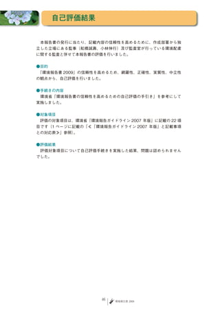 自己評価結果


　本報告書の発行に当たり、記載内容の信頼性を高めるために、作成部署から独
立した立場にある監事（舩橋誠壽、小林伸行）及び監査室が行っている環境配慮
に関する監査と併せて本報告書の評価を行いました。


●目的
　「環境報告書 2009」の信頼性を高めるため、網羅性、正確性、実質性、中立性
の観点から、自己評価を行いました。


●手続きの内容
　環境省「環境報告書の信頼性を高めるための自己評価の手引き」を参考にして
実施しました。


●対象項目
　評価の対象項目は、環境省「環境報告ガイドライン 2007 年版」に記載の 22 項
目です（1 ページに記載の「≪「環境報告ガイドライン 2007 年版」と記載事項
との対応表≫」参照）。


●評価結果
　評価対象項目について自己評価手続きを実施した結果、問題は認められません
でした。




                  46   環境報告書 2009
 