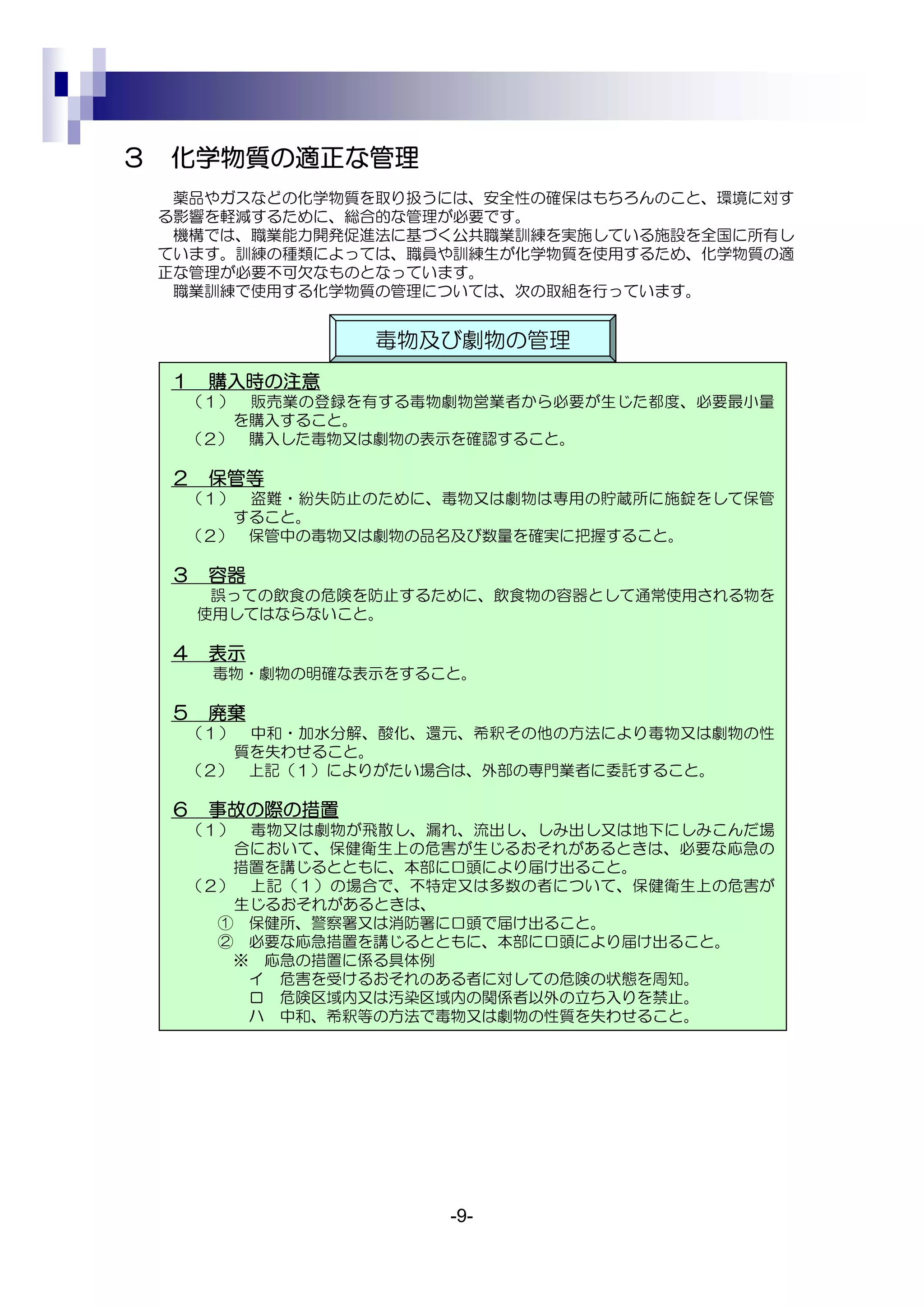 ３   化学物質の適正な管理
     薬品やガスなどの化学物質を取り扱うには、安全性の確保はもちろんのこと、環境に対す
    る影響を軽減するために、総合的な管理が必要です。
     機構では、職業能力開発促進法に基づく公共職業訓練を実施している施設を全国に所有し
    ています。訓練の種類によっては、職員や訓練生が化学物質を使用するため、化学物質の適
    正な管理が必要不可欠なものとなっています。
     職業訓練で使用する化学物質の管理については、次の取組を行っています。


                   毒物及び劇物の管理
    １   購入時の注意
     （１） 販売業の登録を有する毒物劇物営業者から必要が生じた都度、必要最小量
        を購入すること。
     （２） 購入した毒物又は劇物の表示を確認すること。

    ２   保管等
     （１） 盗難・紛失防止のために、毒物又は劇物は専用の貯蔵所に施錠をして保管
        すること。
     （２） 保管中の毒物又は劇物の品名及び数量を確実に把握すること。

    ３   容器
         誤っての飲食の危険を防止するために、飲食物の容器として通常使用される物を
        使用してはならないこと。

    ４   表示
        毒物・劇物の明確な表示をすること。

    ５   廃棄
     （１） 中和・加水分解、酸化、還元、希釈その他の方法により毒物又は劇物の性
        質を失わせること。
     （２） 上記（１）によりがたい場合は、外部の専門業者に委託すること。

    ６   事故の際の措置
     （１） 毒物又は劇物が飛散し、漏れ、流出し、しみ出し又は地下にしみこんだ場
        合において、保健衛生上の危害が生じるおそれがあるときは、必要な応急の
        措置を講じるとともに、本部に口頭により届け出ること。
     （２） 上記（１）の場合で、不特定又は多数の者について、保健衛生上の危害が
        生じるおそれがあるときは、
       ① 保健所、警察署又は消防署に口頭で届け出ること。
       ② 必要な応急措置を講じるとともに、本部に口頭により届け出ること。
        ※ 応急の措置に係る具体例
         イ 危害を受けるおそれのある者に対しての危険の状態を周知。
         ロ 危険区域内又は汚染区域内の関係者以外の立ち入りを禁止。
         ハ 中和、希釈等の方法で毒物又は劇物の性質を失わせること。




                        -9-
 