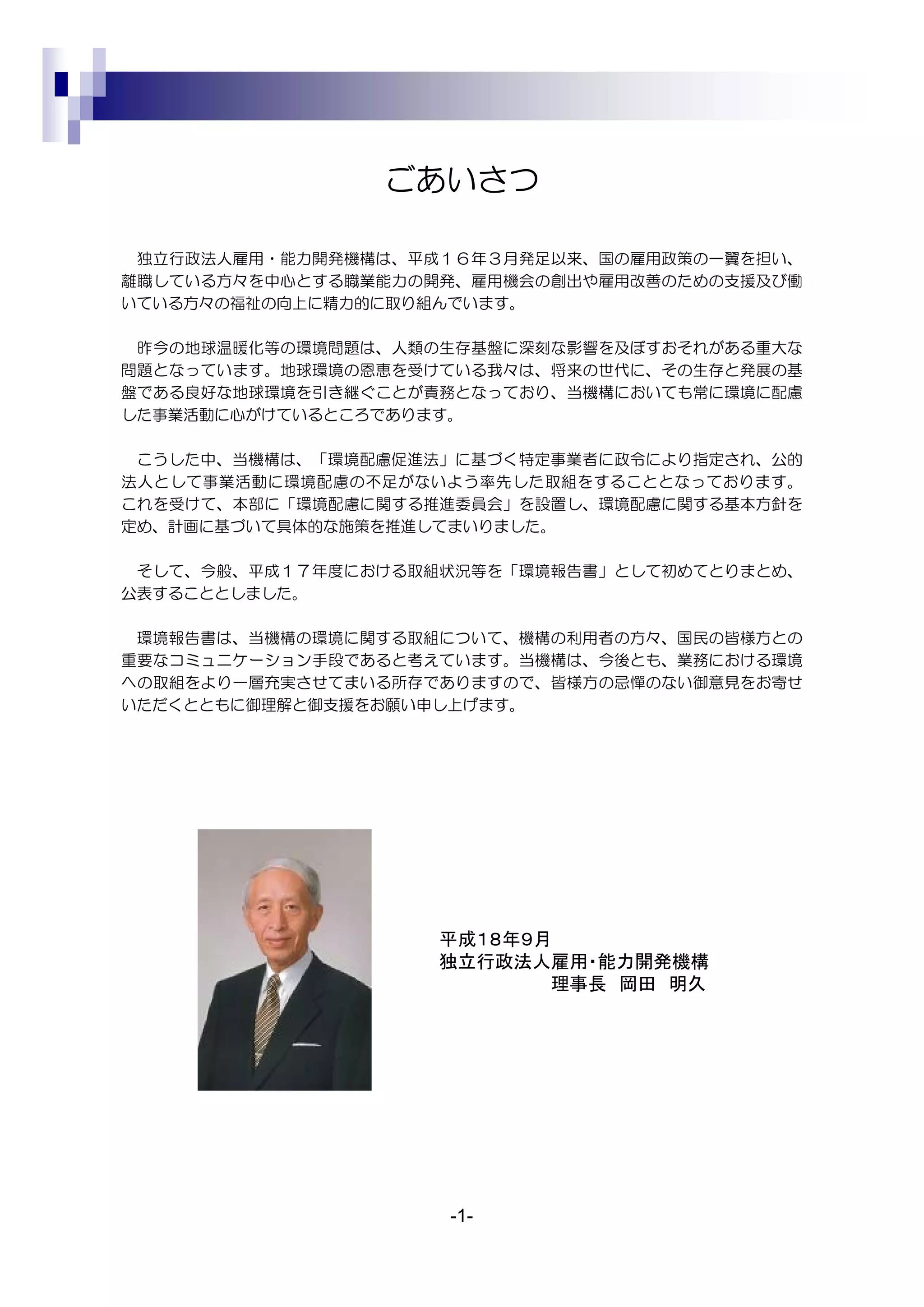 ごあいさつ

 独立行政法人雇用・能力開発機構は、平成１６年３月発足以来、国の雇用政策の一翼を担い、
離職している方々を中心とする職業能力の開発、雇用機会の創出や雇用改善のための支援及び働
いている方々の福祉の向上に精力的に取り組んでいます。

 昨今の地球温暖化等の環境問題は、人類の生存基盤に深刻な影響を及ぼすおそれがある重大な
問題となっています。地球環境の恩恵を受けている我々は、将来の世代に、その生存と発展の基
盤である良好な地球環境を引き継ぐことが責務となっており、当機構においても常に環境に配慮
した事業活動に心がけているところであります。

 こうした中、当機構は、「環境配慮促進法」に基づく特定事業者に政令により指定され、公的
法人として事業活動に環境配慮の不足がないよう率先した取組をすることとなっております。
これを受けて、本部に「環境配慮に関する推進委員会」を設置し、環境配慮に関する基本方針を
定め、計画に基づいて具体的な施策を推進してまいりました。

 そして、今般、平成１７年度における取組状況等を「環境報告書」として初めてとりまとめ、
公表することとしました。

 環境報告書は、当機構の環境に関する取組について、機構の利用者の方々、国民の皆様方との
重要なコミュニケーション手段であると考えています。当機構は、今後とも、業務における環境
への取組をより一層充実させてまいる所存でありますので、皆様方の忌憚のない御意見をお寄せ
いただくとともに御理解と御支援をお願い申し上げます。




                    平成１８年９月
                    独立行政法人雇用・能力開発機構
                           理事長 岡田 明久




                    -1-
 