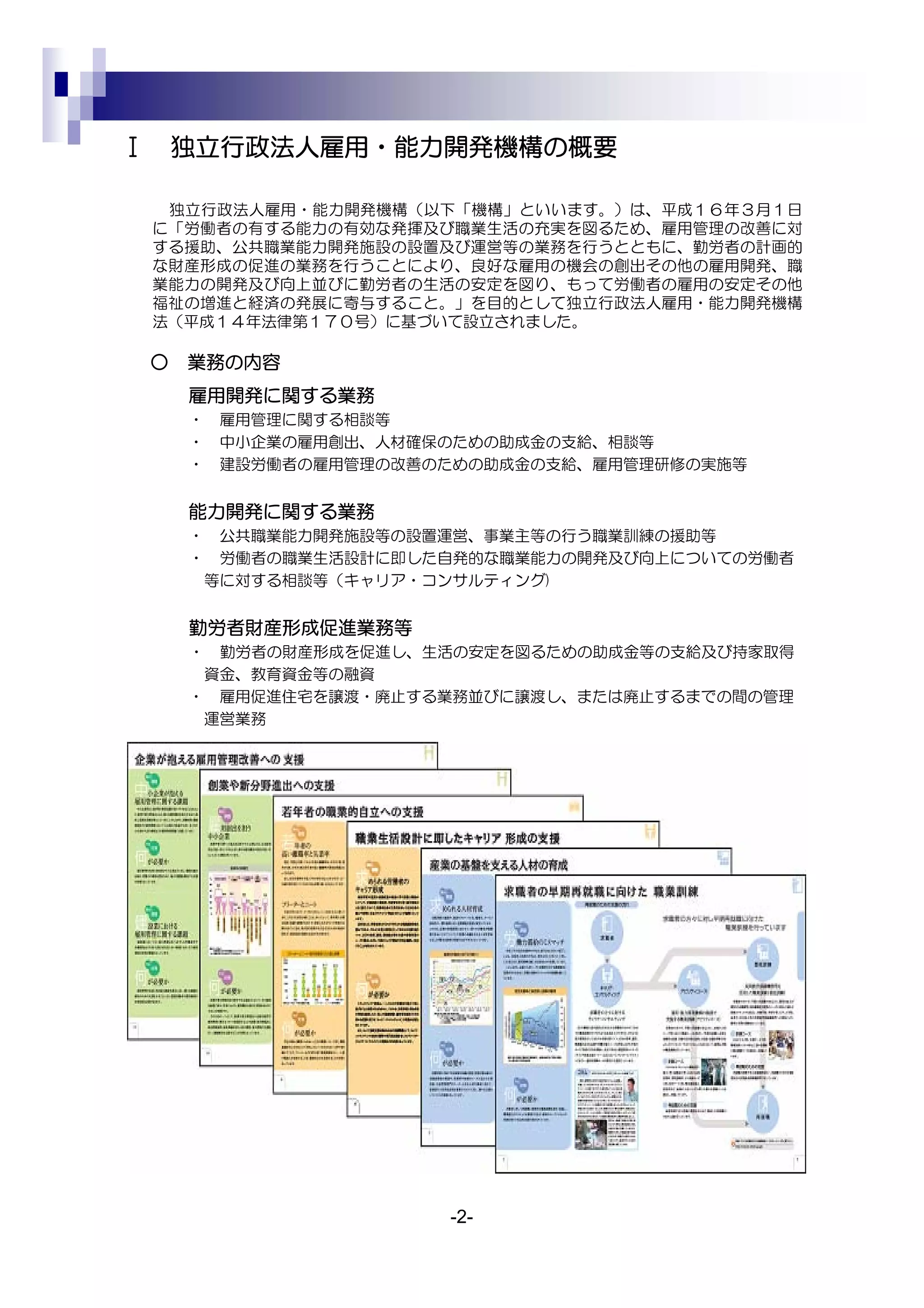 Ⅰ       独立行政法人雇用・能力開発機構の概要

     独立行政法人雇用・能力開発機構（以下「機構」といいます。）は、平成１６年３月１日
    に「労働者の有する能力の有効な発揮及び職業生活の充実を図るため、雇用管理の改善に対
    する援助、公共職業能力開発施設の設置及び運営等の業務を行うとともに、勤労者の計画的
    な財産形成の促進の業務を行うことにより、良好な雇用の機会の創出その他の雇用開発、職
    業能力の開発及び向上並びに勤労者の生活の安定を図り、もって労働者の雇用の安定その他
    福祉の増進と経済の発展に寄与すること。」を目的として独立行政法人雇用・能力開発機構
    法（平成１４年法律第１７０号）に基づいて設立されました。

    ○   業務の内容
        雇用開発に関する業務
        ・   雇用管理に関する相談等
        ・   中小企業の雇用創出、人材確保のための助成金の支給、相談等
        ・   建設労働者の雇用管理の改善のための助成金の支給、雇用管理研修の実施等


        能力開発に関する業務
        ・ 公共職業能力開発施設等の設置運営、事業主等の行う職業訓練の援助等
        ・ 労働者の職業生活設計に即した自発的な職業能力の開発及び向上についての労働者
         等に対する相談等（キャリア・コンサルティング)


        勤労者財産形成促進業務等
        ・ 勤労者の財産形成を促進し、生活の安定を図るための助成金等の支給及び持家取得
         資金、教育資金等の融資
        ・ 雇用促進住宅を譲渡・廃止する業務並びに譲渡し、または廃止するまでの間の管理
         運営業務




                          -2-
 